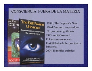 CONSCIENCIA FUERA DE LA MATERIA
•• 1989:, The Emperor’s New
• Mind Penrose: computadores
• No procesan significado
• 1993, Amit Goswami:• 1993, Amit Goswami:
• El Universo consciente
• Posibilidades de la consciencia
inmaterial
• 2004: El médico cuántico
•
 