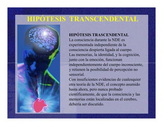 HIPÓTESIS TRANSCENDENTAL
HIPÓTESIS TRASCENDENTAL
La consciencia durante la NDE es
experimentada independiente de la
consciencia despierta ligada al cuerpo.
Las memorias, la identidad, y la cognición,
junto con la emoción, funcionan
independientemente del cuerpo inconsciente,independientemente del cuerpo inconsciente,
y retienen la posibilidad de percepción no
sensorial.
Con insuficientes evidencias de cualesquier
otra teoría de la NDE, el concepto asumido
hasta ahora, pero nunca probado
científicamente, de que la consciencia y las
memorias están localizadas en el cerebro,
debería ser discutido.
 