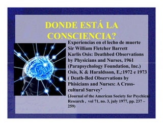 Experiencias en el lecho de muerte
Sir William Fletcher Barrett
Karlis Osis: Deathbed Observations
by Physicians and Nurses, 1961
DONDE ESTÁ LA
CONSCIENCIA?
(Parapsychology Foundation, Inc.)
Osis, K & Haraldsson, E,:1972 e 1973
( Death-Bed Observations by
Phisicians and Nurses: A Cross-
cultural Survey’
(Journal of the American Society for Psychical
Research , vol 71, no. 3, july 1977, pp. 237 –
259)
 