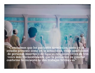 “““Concluimos que los pacientes terminales, tanto en el
estudio presente como en la actualidad, veían apariciones
de personas muertas y de figuras religiosas, cerca de tres
veces más frecuentemente que la población en general
conforme la encuesta de dos trabajos británicos”
 