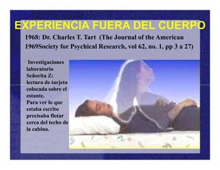 EXPERIENCIA FUERA DEL CUERPO
Investigaciones
laboratorio
Señorita Z:
lectura de tarjeta
1968: Dr. Charles T. Tart (The Journal of the American
1969Society for Psychical Research, vol 62, no. 1, pp 3 a 27)
lectura de tarjeta
colocada sobre el
estante.
Para ver lo que
estaba escrito
precisaba flotar
cerca del techo de
la cabina.
 
