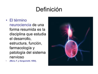 Definición
• El término
neurociencia de una
forma resumida es la
disciplina que estudia
el desarrollo,
estructura, función,
farmacología y
patología del sistema
nervioso
• (Mora, F. y Sanguinetti, 1994),
 