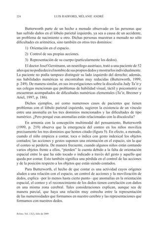 224 LUIS RADFORD, MÉLANIE ANDRÉ
Relime, Vol. 12(2), Julio de 2009
Butterworth parte de un hecho a menudo observado en las personas que
han sufrido daños en el lóbulo parietal izquierdo, ya sea a causa de un accidente,
un problema de nacimiento u otro. Dichas personas muestran a menudo no sólo
dificultades en aritmética, sino también en otros tres dominios:
1) Orientación en el espacio.
2) Control de sus propias acciones.
3) Representación de su cuerpo (particularmente los dedos).
El doctor Josef Gerstmann, un neurólogo austriaco, trató a una paciente de 52
añosquenopodíadecirelnombredesuspropiosdedosymostrarlosindividualmente.
La paciente no podía tampoco distinguir su lado izquierdo del derecho; además,
sus habilidades numéricas se encontraban muy reducidas (Butterworth, 1999,
p. 249). De manera similar, en sus investigaciones sobre la discalculia Judy Ta’ir y
sus colegas mencionan que problemas de habilidad visual, táctil y psicomotriz se
encuentran acompañados de dificultades numéricas elementales (Ta’ir, Brezner y
Ariel, 1997, p. 186).
Dichos ejemplos, así como numerosos casos de pacientes que tienen
problemas con el lóbulo parietal izquierdo, sugieren la existencia de un vínculo
entre una anomalía en los tres dominios mencionados y las dificultades de tipo
numérico. ¿Pero porqué esas anomalías están relacionadas con la discalculia?
En armonía con la concepción multimodal del pensamiento, Butterworth
(1999, p. 219) observa que la emergencia del conteo en los niños moviliza
precisamente los tres dominios que hemos citado (figura 5). En efecto, a menudo,
cuando el niño empieza a contar, toca o indica con gesto indexical los objetos
contados; las acciones y gestos suponen una orientación en el espacio, sin la que
el conteo se perdería. De manera frecuente, cuando algunos niños están contando
varios objetos frente a ellos, “pierden” la cuenta debido a la falta de orientación
espacial entre lo que ha sido tocado o indicado a través del gesto y aquello que
queda por contar. Esto también significa una pérdida en el control de las acciones
y de la posición respecto a los objetos que están siendo contados.
Para Butterworth, el hecho de que contar es una actividad cuyos orígenes
aluden a una relación con el espacio, un control de acciones y la movilización de
dedos, explica –por lo menos hasta cierto punto– que anomalías en la orientación
espacial, el conteo y el reconocimiento de los dedos tienen correlación con daños
en una misma zona cerebral. Tales consideraciones explican, aunque sea de
manera parcial, que haya una relación muy estrecha entre la representación
de las numerosidades que formamos en nuestro cerebro y las representaciones que
formamos con nuestros dedos.
 