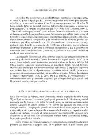 226 LUIS RADFORD, MÉLANIE ANDRÉ
Relime, Vol. 12(2), Julio de 2009
En su libro The number sense, Stanislas Dehaene cuenta el caso de un paciente,
el señor N, quien al igual que S. J. presentaba grandes dificultades para efectuar
cálculos, pero sobresalía en otras áreas del pensamiento numérico. El señor N
había sufrido daños en la mitad posterior del hemisferio izquierdo, y aunque no
podía calcular 2+2, juzgaba sin dificultad que 5+7=19 era falso (Dehaene, 1997, p.
179). N –el “señor aproximado”, como lo llama Dehaene– sobresalía en el terreno
de la aproximación. Los ejemplos sugieren fuertemente que, si bien es cierto que el
hemisferio izquierdo desempeña un papel importante en el pensamiento aritmético,
ciertas tareas, como la comparación y la aproximación de números, pueden ser
efectuadas por el hemisferio derecho. En el caso de un cerebro normal, es muy
probable que, durante la resolución de problemas aritméticos, los hemisferios
cerebrales interactúen al enviarse información mutuamente, y que el concepto de
número en sus varias dimensiones (cuantitativa, cualitativa, perceptual, simbólica)
resulte de esas interacciones.
La activación frecuente del lóbulo inferior izquierdo en el reconocimiento de
números y el cálculo numérico llevó a Butterworth a sugerir que la “sede” de lo
que él llama módulo numérico (number module) se ubica en la parte inferior del
lóbulo parietal izquierdo y probablemente en aquella del lóbulo parietal derecho.
Butterworth apunta que ese módulo numérico sería innato y explicaría la proeza
que realizan los bebés de algunos meses: el reconocimiento rápido (puramente
perceptual, sin conteo consciente) de numerosidades pequeñas de hasta 4 o máximo
5 objetos (Butterworth, 1999, p. 250). De 5 al infinito, el reconocimiento y
conteo de colecciones ya no sería asegurado por el bagaje biológico con el cual
llegamos al mundo, sino por la cultura.
4. DE LA ARITMÉTICA BIOLÓGICA A LA ARITMÉTICA SIMBÓLICA
En la Universidad de Arizona, en el laboratorio sobre la cognición del niño Karen
Wynn llevó a cabo un experimento donde participaron más de 30 niños cuya edad
promedio era de 5 meses. Los niños fueron divididos de manera aleatoria en dos
grupos. Aquellos del grupo llamado “1+1” vieron que aparecía una muñeca en
un espacio vacío. Una pequeña pantalla se levantó de tal manera que ocultó a la
muñeca (figura 6); cuando la pantalla se encontraba levantada, el experimentador
añadió otra muñeca. Después, el experimentador sacó lentamente su mano para
asegurarse de que el niño viera que ninguna muñeca había sido retirada. Luego,
la pequeña pantalla fue retirada.
Dicho proceso fue repetido varias veces para que el niño viera alternadamente
primero dos muñecas y después una. En el primer caso, el niño notaría que
 