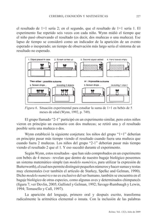 CEREBRO, COGNICIÓN Y MATEMÁTICAS 227
Relime, Vol. 12(2), Julio de 2009
el resultado de 1+1 sería 2; en el segundo, que el resultado de 1+1 sería 1. El
experimento fue repetido seis veces con cada niño. Wynn midió el tiempo que
el niño pasó observando el resultado (es decir, dos muñecas o una muñeca). Ese
lapso de tiempo se consideró como un indicador de la aparición de un evento
esperado o inesperado; un tiempo de observación más largo sería el síntoma de un
resultado no esperado.
Figura 6. Situación experimental para estudiar la suma de 1+1 en bebés de 5
meses de edad (Wynn, 1992, p. 749).
El grupo llamado “2-1” participó en un experimento similar, pero estos niños
vieron en principio un escenario con dos muñecas; se retiró una y el resultado
posible sería una muñeca o dos.
Wynn estableció la siguiente conjetura: los niños del grupo “1+1” deberían
en principio pasar más tiempo viendo el resultado cuando fuera una muñeca que
cuando fuera 2 muñecas. Los niños del grupo “2-1” deberían pasar más tiempo
viendo el resultado 2 que el 1. Y eso sucedió durante el experimento.
Según Wynn, estos resultados –que han sido comprobados en un experimento
con bebés de 4 meses– revelan que dentro de nuestro bagaje biológico poseemos
un sistema matemático simple (un modelo numérico, para utilizar la expresión de
Butterworth),elcualnospermitedistinguirpequeñosnúmerosyhacersumasyrestas
muy elementales (ver también el artículo de Starkey, Spelke and Gelman, 1990).
Dicho modelo numérico no es exclusivo del ser humano, también se encuentra en el
bagaje biológico de otras especies, como algunas aves y determinados chimpancés
(figura 7; ver Devlin, 2005; Gallistel y Gelman, 1992; Savage-Rumbaugh y Lewin,
1994; Tomasello y Call, 1997).
La aparición del lenguaje, primero oral y después escrito, transforma
radicalmente la aritmética elemental o innata. Con la inclusión de las palabras
 