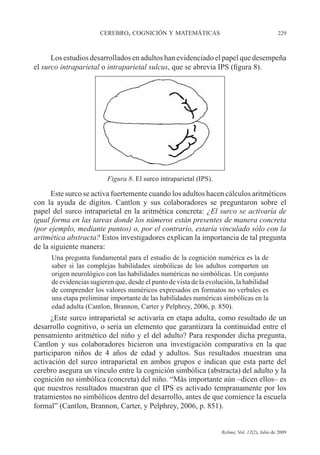 CEREBRO, COGNICIÓN Y MATEMÁTICAS 229
Relime, Vol. 12(2), Julio de 2009
Los estudios desarrollados en adultos han evidenciado el papel que desempeña
el surco intraparietal o intraparietal sulcus, que se abrevia IPS (figura 8).
Figura 8. El surco intraparietal (IPS).
Este surco se activa fuertemente cuando los adultos hacen cálculos aritméticos
con la ayuda de dígitos. Cantlon y sus colaboradores se preguntaron sobre el
papel del surco intraparietal en la aritmética concreta: ¿El surco se activaría de
igual forma en las tareas donde los números están presentes de manera concreta
(por ejemplo, mediante puntos) o, por el contrario, estaría vinculado sólo con la
aritmética abstracta? Estos investigadores explican la importancia de tal pregunta
de la siguiente manera:
Una pregunta fundamental para el estudio de la cognición numérica es la de
saber si las complejas habilidades simbólicas de los adultos comparten un
origen neurológico con las habilidades numéricas no simbólicas. Un conjunto
de evidencias sugieren que, desde el punto de vista de la evolución, la habilidad
de comprender los valores numéricos expresados en formatos no verbales es
una etapa preliminar importante de las habilidades numéricas simbólicas en la
edad adulta (Cantlon, Brannon, Carter y Pelphrey, 2006, p. 850).
¿Este surco intraparietal se activaría en etapa adulta, como resultado de un
desarrollo cognitivo, o sería un elemento que garantizara la continuidad entre el
pensamiento aritmético del niño y el del adulto? Para responder dicha pregunta,
Cantlon y sus colaboradores hicieron una investigación comparativa en la que
participaron niños de 4 años de edad y adultos. Sus resultados muestran una
activación del surco intraparietal en ambos grupos e indican que esta parte del
cerebro asegura un vínculo entre la cognición simbólica (abstracta) del adulto y la
cognición no simbólica (concreta) del niño. “Más importante aún –dicen ellos– es
que nuestros resultados muestran que el IPS es activado tempranamente por los
tratamientos no simbólicos dentro del desarrollo, antes de que comience la escuela
formal” (Cantlon, Brannon, Carter, y Pelphrey, 2006, p. 851).
 