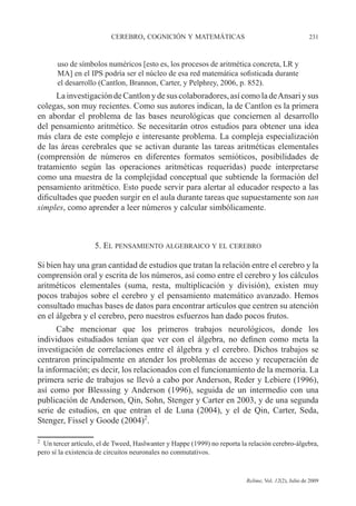 CEREBRO, COGNICIÓN Y MATEMÁTICAS 231
Relime, Vol. 12(2), Julio de 2009
uso de símbolos numéricos [esto es, los procesos de aritmética concreta, LR y
MA] en el IPS podría ser el núcleo de esa red matemática sofisticada durante
el desarrollo (Cantlon, Brannon, Carter, y Pelphrey, 2006, p. 852).
LainvestigacióndeCantlonydesuscolaboradores,asícomoladeAnsariysus
colegas, son muy recientes. Como sus autores indican, la de Cantlon es la primera
en abordar el problema de las bases neurológicas que conciernen al desarrollo
del pensamiento aritmético. Se necesitarán otros estudios para obtener una idea
más clara de este complejo e interesante problema. La compleja especialización
de las áreas cerebrales que se activan durante las tareas aritméticas elementales
(comprensión de números en diferentes formatos semióticos, posibilidades de
tratamiento según las operaciones aritméticas requeridas) puede interpretarse
como una muestra de la complejidad conceptual que subtiende la formación del
pensamiento aritmético. Esto puede servir para alertar al educador respecto a las
dificultades que pueden surgir en el aula durante tareas que supuestamente son tan
simples, como aprender a leer números y calcular simbólicamente.
5. EL PENSAMIENTO ALGEBRAICO Y EL CEREBRO
Si bien hay una gran cantidad de estudios que tratan la relación entre el cerebro y la
comprensión oral y escrita de los números, así como entre el cerebro y los cálculos
aritméticos elementales (suma, resta, multiplicación y división), existen muy
pocos trabajos sobre el cerebro y el pensamiento matemático avanzado. Hemos
consultado muchas bases de datos para encontrar artículos que centren su atención
en el álgebra y el cerebro, pero nuestros esfuerzos han dado pocos frutos.
Cabe mencionar que los primeros trabajos neurológicos, donde los
individuos estudiados tenían que ver con el álgebra, no definen como meta la
investigación de correlaciones entre el álgebra y el cerebro. Dichos trabajos se
centraron principalmente en atender los problemas de acceso y recuperación de
la información; es decir, los relacionados con el funcionamiento de la memoria. La
primera serie de trabajos se llevó a cabo por Anderson, Reder y Lebiere (1996),
así como por Blesssing y Anderson (1996), seguida de un intermedio con una
publicación de Anderson, Qin, Sohn, Stenger y Carter en 2003, y de una segunda
serie de estudios, en que entran el de Luna (2004), y el de Qin, Carter, Seda,
Stenger, Fissel y Goode (2004)2
.
2
Un tercer artículo, el de Tweed, Haslwanter y Happe (1999) no reporta la relación cerebro-álgebra,
pero sí la existencia de circuitos neuronales no conmutativos.
 