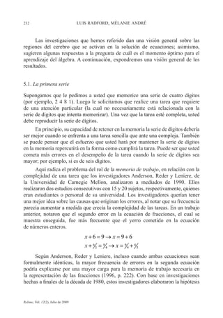 232 LUIS RADFORD, MÉLANIE ANDRÉ
Relime, Vol. 12(2), Julio de 2009
Las investigaciones que hemos referido dan una visión general sobre las
regiones del cerebro que se activan en la solución de ecuaciones; asimismo,
sugieren algunas respuestas a la pregunta de cuál es el momento óptimo para el
aprendizaje del álgebra. A continuación, expondremos una visión general de los
resultados.
5.1. La primera serie
Supongamos que le pedimos a usted que memorice una serie de cuatro dígitos
(por ejemplo, 2 4 8 1). Luego le solicitamos que realice una tarea que requiere
de una atención particular (la cual no necesariamente está relacionada con la
serie de dígitos que intenta memorizar). Una vez que la tarea esté completa, usted
debe reproducir la serie de dígitos.
En principio, su capacidad de retener en la memoria la serie de dígitos debería
ser mejor cuando se enfrenta a una tarea sencilla que ante una compleja. También
se puede pensar que el esfuerzo que usted hará por mantener la serie de dígitos
en la memoria repercutirá en la forma como cumplirá la tarea. Puede ser que usted
cometa más errores en el desempeño de la tarea cuando la serie de dígitos sea
mayor; por ejemplo, si es de seis dígitos.
Aquí radica el problema del rol de la memoria de trabajo, en relación con la
complejidad de una tarea que los investigadores Anderson, Reder y Leniere, de
la Universidad de Carnegie Mellon, analizaron a mediados de 1990. Ellos
realizaron dos estudios consecutivos con 15 y 20 sujetos, respectivamente, quienes
eran estudiantes o personal de su universidad. Los investigadores querían tener
una mejor idea sobre las causas que originan los errores, al notar que su frecuencia
parecía aumentar a medida que crecía la complejidad de las tareas. En un trabajo
anterior, notaron que el segundo error en la ecuación de fracciones, el cual se
muestra enseguida, fue más frecuente que el yerro cometido en la ecuación
de números enteros.
Según Anderson, Reder y Leniere, incluso cuando ambas ecuaciones sean
formalmente idénticas, la mayor frecuencia de errores en la segunda ecuación
podría explicarse por una mayor carga para la memoria de trabajo necesaria en
la representación de las fracciones (1996, p. 222). Con base en investigaciones
hechas a finales de la década de 1980, estos investigadores elaboraron la hipótesis
6 9 9 6
5 4 4 5
6 9 9 6x x
x x
+ = → = +
+ = → = +6 9 9 6
5 4 4 5
6 9 9 6x x
x x
+ = → = +
+ = → = +
 