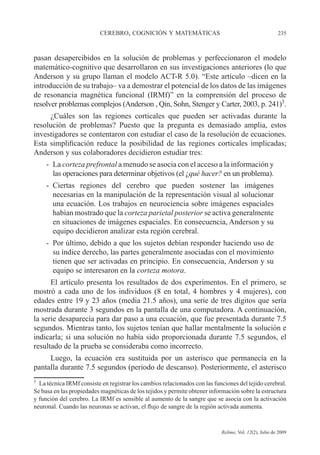 CEREBRO, COGNICIÓN Y MATEMÁTICAS 235
Relime, Vol. 12(2), Julio de 2009
pasan desapercibidos en la solución de problemas y perfeccionaron el modelo
matemático-cognitivo que desarrollaron en sus investigaciones anteriores (lo que
Anderson y su grupo llaman el modelo ACT-R 5.0). “Este artículo –dicen en la
introducción de su trabajo– va a demostrar el potencial de los datos de las imágenes
de resonancia magnética funcional (IRMf)” en la comprensión del proceso de
resolver problemas complejos (Anderson , Qin, Sohn, Stenger y Carter, 2003, p. 241)3
.
¿Cuáles son las regiones corticales que pueden ser activadas durante la
resolución de problemas? Puesto que la pregunta es demasiado amplia, estos
investigadores se contentaron con estudiar el caso de la resolución de ecuaciones.
Esta simplificación reduce la posibilidad de las regiones corticales implicadas;
Anderson y sus colaboradores decidieron estudiar tres:
- La corteza prefrontal a menudo se asocia con el acceso a la información y
las operaciones para determinar objetivos (el ¿qué hacer? en un problema).
- Ciertas regiones del cerebro que pueden sostener las imágenes
necesarias en la manipulación de la representación visual al solucionar
una ecuación. Los trabajos en neurociencia sobre imágenes espaciales
habían mostrado que la corteza parietal posterior se activa generalmente
en situaciones de imágenes espaciales. En consecuencia, Anderson y su
equipo decidieron analizar esta región cerebral.
- Por último, debido a que los sujetos debían responder haciendo uso de
su índice derecho, las partes generalmente asociadas con el movimiento
tienen que ser activadas en principio. En consecuencia, Anderson y su
equipo se interesaron en la corteza motora.
El artículo presenta los resultados de dos experimentos. En el primero, se
mostró a cada uno de los individuos (8 en total, 4 hombres y 4 mujeres), con
edades entre 19 y 23 años (media 21.5 años), una serie de tres dígitos que sería
mostrada durante 3 segundos en la pantalla de una computadora. A continuación,
la serie desaparecía para dar paso a una ecuación, que fue presentada durante 7.5
segundos. Mientras tanto, los sujetos tenían que hallar mentalmente la solución e
indicarla; si una solución no había sido proporcionada durante 7.5 segundos, el
resultado de la prueba se consideraba como incorrecto.
Luego, la ecuación era sustituida por un asterisco que permanecía en la
pantalla durante 7.5 segundos (periodo de descanso). Posteriormente, el asterisco
3
La técnica IRMf consiste en registrar los cambios relacionados con las funciones del tejido cerebral.
Se basa en las propiedades magnéticas de los tejidos y permite obtener información sobre la estructura
y función del cerebro. La IRMf es sensible al aumento de la sangre que se asocia con la activación
neuronal. Cuando las neuronas se activan, el flujo de sangre de la región activada aumenta.
 