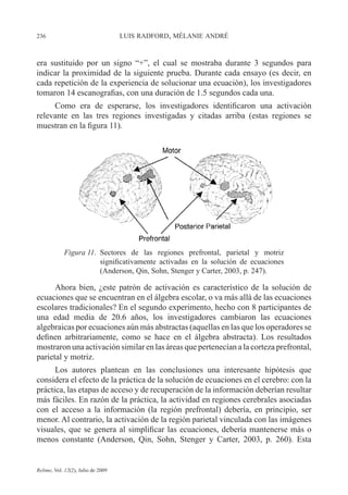 236 LUIS RADFORD, MÉLANIE ANDRÉ
Relime, Vol. 12(2), Julio de 2009
era sustituido por un signo “+”, el cual se mostraba durante 3 segundos para
indicar la proximidad de la siguiente prueba. Durante cada ensayo (es decir, en
cada repetición de la experiencia de solucionar una ecuación), los investigadores
tomaron 14 escanografias, con una duración de 1.5 segundos cada una.
Como era de esperarse, los investigadores identificaron una activación
relevante en las tres regiones investigadas y citadas arriba (estas regiones se
muestran en la figura 11).
Figura 11. Sectores de las regiones prefrontal, parietal y motriz
significativamente activadas en la solución de ecuaciones
(Anderson, Qin, Sohn, Stenger y Carter, 2003, p. 247).
Ahora bien, ¿este patrón de activación es característico de la solución de
ecuaciones que se encuentran en el álgebra escolar, o va más allá de las ecuaciones
escolares tradicionales? En el segundo experimento, hecho con 8 participantes de
una edad media de 20.6 años, los investigadores cambiaron las ecuaciones
algebraicas por ecuaciones aún más abstractas (aquellas en las que los operadores se
definen arbitrariamente, como se hace en el álgebra abstracta). Los resultados
mostraron una activación similar en las áreas que pertenecían a la corteza prefrontal,
parietal y motriz.
Los autores plantean en las conclusiones una interesante hipótesis que
considera el efecto de la práctica de la solución de ecuaciones en el cerebro: con la
práctica, las etapas de acceso y de recuperación de la información deberían resultar
más fáciles. En razón de la práctica, la actividad en regiones cerebrales asociadas
con el acceso a la información (la región prefrontal) debería, en principio, ser
menor. Al contrario, la activación de la región parietal vinculada con las imágenes
visuales, que se genera al simplificar las ecuaciones, debería mantenerse más o
menos constante (Anderson, Qin, Sohn, Stenger y Carter, 2003, p. 260). Esta
 
