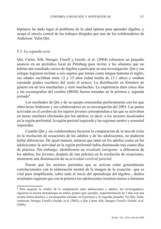 CEREBRO, COGNICIÓN Y MATEMÁTICAS 237
Relime, Vol. 12(2), Julio de 2009
hipótesis ha dado lugar al problema de la edad óptima para aprender álgebra, y
ocupa el interés central de los trabajos dirigidos por uno de los colaboradores de
Anderson: Yulin Qin.
5.3. La segunda serie
Qin, Carter, Silk, Stenger, Fissell y Goode, et al. (2004) colocaron un pequeño
anuncio en un periódico local de Pittsburg para invitar a los alumnos que no
habían aún estudiado cursos de álgebra a participar en una investigación. Qin y sus
colegas lograron reclutar a seis sujetos que tenían como lengua materna el inglés,
sus edades oscilaban entre 12 y 15 años (edad media de 13.1 años) y estaban
cursando grados escolares del sexto al octavo. La distribución en términos de
género era de tres muchachos y siete muchachas. La experiencia duró cinco días
y las escanografias del cerebro (IRMf) fueron tomadas en la primera y segunda
jornada4
.
Los resultados de Qin y de su equipo concuerdan perfectamente con los que
obtuvieron Anderson y sus colaboradores en su investigación del 2003. Las partes
activadas en el cerebro de los sujetos jóvenes correspondían a las que se activaban
en tareas similares efectuadas por los adultos; es decir, a los sectores localizados
en la región prefrontal, la región parietal izquierda y las regiones motriz y sensorial
izquierdas.
Cuando Qin y sus colaboradores hicieron la comparación de la tasa de éxito
en la resolución de ecuaciones de los adultos y de los adolescentes, no pudieron
hallar diferencias. De igual manera, notaron que tanto en los adultos como en los
adolescentes la actividad en la región prefrontal había disminuido tras cuatro días
de práctica. Sin embargo, identificaron un resultado intrigante: a diferencia de
los adultos, los jóvenes, después de una práctica en la resolución de ecuaciones,
mostraron una disminución de su actividad cerebral parietal.
Puesto que los sectores parietales que se activan están generalmente
correlacionados con la elaboración mental de la imagen de la ecuación –que es
vital para simplificarla, sobre todo al inicio del aprendizaje del álgebra–, dichos
resultados sugieren que con la práctica los adolescentes recurren menos a formarse
4
Para asegurar la validez de la comparación entre adolescentes y adultos, los investigadores,
siguieron la misma metodología en ambos grupos (por ejemplo, experimentación de 5 días con una
misma forma práctica, y escanografias tomadas en la primera y la segunda jornada). Ver Qin, Sohn,
Anderson, Stenger, Fissell y Goode, et al. (2003), y Qin, Carter, Silk, Stenger, Fissell y Goode, et al.
(2004).
 