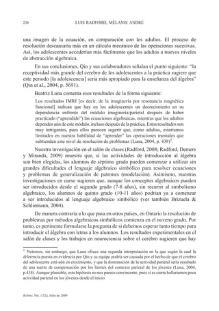238 LUIS RADFORD, MÉLANIE ANDRÉ
Relime, Vol. 12(2), Julio de 2009
una imagen de la ecuación, en comparación con los adultos. El proceso de
resolución descansaría más en un cálculo mecánico de las operaciones sucesivas.
Así, los adolescentes accederían más fácilmente que los adultos a nuevos niveles
de abstracción algebraica.
En sus conclusiones, Qin y sus colaboradores señalan el punto siguiente: “la
receptividad más grande del cerebro de los adolescentes a la práctica sugiere que
este periodo [la adolescencia] sería más apropiado para la enseñanza del álgebra”
(Qin et al., 2004, p. 5691).
Beatriz Luna comenta esos resultados de la forma siguiente:
Los resultados IMRf [es decir, de la imaginería por resonancia magnética
funcional] indican que hay en los adolescentes un decrecimiento en su
dependencia enfrente del módulo imaginería/parietal después de haber
practicado (“aprendido”) las ecuaciones algebraicas, mientras que los adultos
dependen aún de este módulo, incluso después de la práctica. Estos resultados son
muy intrigantes, pues ellos parecen sugerir que, como adultos, estaríamos
limitados en nuestra habilidad de “aprender” las operaciones mentales que
subtienden este nivel de resolución de problemas (Luna, 2004, p. 438)5
.
Nuestra investigación en el salón de clases (Radford, 2008; Radford, Demers
y Miranda, 2009) muestra que, si las actividades de introducción al álgebra
son bien elegidas, los alumnos de séptimo grado pueden comenzar a utilizar sin
grandes dificultades el lenguaje algebraico simbólico para resolver ecuaciones
y problemas de generalización de patrones (modelación). Asimismo, nuestras
investigaciones en curso sugieren que, aunque los conceptos algebraicos pueden
ser introducidos desde el segundo grado (7-8 años), sin recurrir al simbolismo
algebraico, los alumnos de quinto grado (10-11 años) podrían ya a comenzar
a ser introducidos al lenguaje algebraico simbólico (ver también Brizuela &
Schliemann, 2004).
De manera contraria a lo que pasa en otros países, en Ontario la resolución de
problemas por métodos algebraicos simbólicos comienza en el noveno grado. Por
tanto, es pertinente formularse la pregunta de si debemos esperar tanto tiempo para
introducir el álgebra con letras a los alumnos. Los resultados experimentales en el
salón de clases y los trabajos en neurociencia sobre el cerebro sugieren que hay
5
Notemos, sin embargo, que Luna ofrece una segunda interpretación en la que según la cual la
diferencia puesta en evidencia por Qin y su equipo podría ser causada por el hecho de que el cerebro
del adolescente está aún en crecimiento, y que la disminución de la actividad parietal sería resultado
de una suerte de compensación por los límites del contexto parietal de los jóvenes (Luna, 2004,
p.438). Aunque plausible, esta hipótesis no nos parece convincente, pues si es cierta hallaríamos poca
actividad parietal en los jóvenes desde el inicio.
 