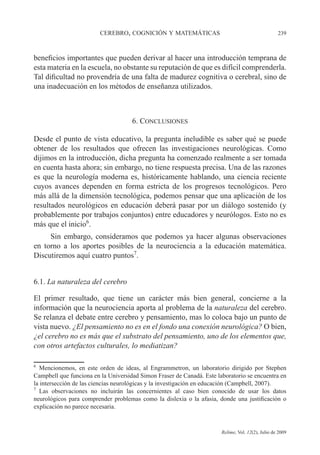 CEREBRO, COGNICIÓN Y MATEMÁTICAS 239
Relime, Vol. 12(2), Julio de 2009
beneficios importantes que pueden derivar al hacer una introducción temprana de
esta materia en la escuela, no obstante su reputación de que es difícil comprenderla.
Tal dificultad no provendría de una falta de madurez cognitiva o cerebral, sino de
una inadecuación en los métodos de enseñanza utilizados.
6. CONCLUSIONES
Desde el punto de vista educativo, la pregunta ineludible es saber qué se puede
obtener de los resultados que ofrecen las investigaciones neurológicas. Como
dijimos en la introducción, dicha pregunta ha comenzado realmente a ser tomada
en cuenta hasta ahora; sin embargo, no tiene respuesta precisa. Una de las razones
es que la neurología moderna es, históricamente hablando, una ciencia reciente
cuyos avances dependen en forma estricta de los progresos tecnológicos. Pero
más allá de la dimensión tecnológica, podemos pensar que una aplicación de los
resultados neurológicos en educación deberá pasar por un diálogo sostenido (y
probablemente por trabajos conjuntos) entre educadores y neurólogos. Esto no es
más que el inicio6
.
Sin embargo, consideramos que podemos ya hacer algunas observaciones
en torno a los aportes posibles de la neurociencia a la educación matemática.
Discutiremos aquí cuatro puntos7
.
6.1. La naturaleza del cerebro
El primer resultado, que tiene un carácter más bien general, concierne a la
información que la neurociencia aporta al problema de la naturaleza del cerebro.
Se relanza el debate entre cerebro y pensamiento, mas lo coloca bajo un punto de
vista nuevo. ¿El pensamiento no es en el fondo una conexión neurológica? O bien,
¿el cerebro no es más que el substrato del pensamiento, uno de los elementos que,
con otros artefactos culturales, lo mediatizan?
6
Mencionemos, en este orden de ideas, al Engrammetron, un laboratorio dirigido por Stephen
Campbell que funciona en la Universidad Simon Fraser de Canadá. Este laboratorio se encuentra en
la intersección de las ciencias neurológicas y la investigación en educación (Campbell, 2007).
7
Las observaciones no incluirán las concernientes al caso bien conocido de usar los datos
neurológicos para comprender problemas como la dislexia o la afasia, donde una justificación o
explicación no parece necesaria.
 