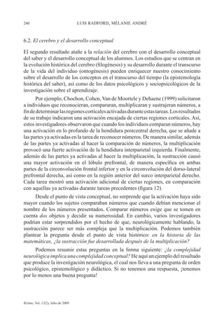 240 LUIS RADFORD, MÉLANIE ANDRÉ
Relime, Vol. 12(2), Julio de 2009
6.2. El cerebro y el desarrollo conceptual
El segundo resultado atañe a la relación del cerebro con el desarrollo conceptual
del saber y el desarrollo conceptual de los alumnos. Los estudios que se centran en
la evolución histórica del cerebro (filogénesis) y su desarrollo durante el transcurso
de la vida del individuo (ontogénesis) pueden enriquecer nuestro conocimiento
sobre el desarrollo de los conceptos en el transcurso del tiempo (la epistemología
histórica del saber), así como de los datos psicológicos y sociopsicológicos de la
investigación sobre el aprendizaje.
Por ejemplo, Chochon, Cohen, Van de Moortele y Dehaene (1999) solicitaron
a individuos que reconocieran, compararan, multiplicaran y sustrajeran números, a
findedeterminarlasregionescorticalesactivadasduranteestastareas.Losresultados
de su trabajo indicaron una activación encajada de ciertas regiones corticales. Así,
estos investigadores observaron que cuando los individuos comparan números, hay
una activación en lo profundo de la hendidura postcentral derecha, que se añade a
las partes ya activadas en la tarea de reconocer números. De manera similar, además
de las partes ya activadas al hacer la comparación de números, la multiplicación
provocó una fuerte activación de la hendidura interparietal izquierda. Finalmente,
además de las partes ya activadas al hacer la multiplicación, la sustracción causó
una mayor activación en el lóbulo prefrontal, de manera específica en ambas
partes de la circonvolución frontal inferior y en la circonvolución del dorso-lateral
prefrontal derecha, así como en la región anterior del surco interparietal derecho.
Cada tarea mostró una activación adicional de ciertas regiones, en comparación
con aquellas ya activadas durante tareas precedentes (figura 12).
Desde el punto de vista conceptual, no sorprende que la activación haya sido
mayor cuando los sujetos comparaban números que cuando debían mencionar el
nombre de los números presentados. Comparar números exige que se tomen en
cuenta dos objetos y decidir su numerosidad. En cambio, varios investigadores
podrían estar sorprendidos por el hecho de que, neurológicamente hablando, la
sustracción parece ser más compleja que la multiplicación. Podemos también
plantear la pregunta desde el punto de vista histórico: en la historia de las
matemáticas, ¿la sustracción fue desarrollada después de la multiplicación?
Podemos resumir estas preguntas en la forma siguiente: ¿la complejidad
neurológica implica una complejidad conceptual? He aquí un ejemplo del resultado
que produce la investigación neurológica, el cual nos lleva a una pregunta de orden
psicológico, epistemológico y didáctico. Si no tenemos una respuesta, ¡tenemos
por lo menos una buena pregunta!
 
