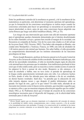 242 LUIS RADFORD, MÉLANIE ANDRÉ
Relime, Vol. 12(2), Julio de 2009
6.3. La plasticidad del cerebro
Entre los problemas centrales de la enseñanza en general, y de la enseñanza de las
matemáticas en particular, está determinar el momento oportuno del aprendizaje,
ya que la formación de las conexiones neurológicas se realiza mejor cuando las
conexiones solicitadas para hacer un aprendizaje se encuentran en un periodo de
mayor plasticidad; es decir, antes de que estas conexiones hayan adquirido una
cierta firmeza que luego será difícil modificar (Healy, 1991, p. 53).
Los riesgos de una intervención que ocurre más allá del momento oportuno
para el aprendizaje quedan claramente demostrados por el destino desafortunado
de los niños llamados salvajes, quienes han crecido al margen de la sociedad, con
frecuencia en compañía de bestias. Uno de los casos más citados es el del salvaje
de Aveyron (Itard, 1962; Newton, 2002). Tras haber sido atrapado en Rhodez, una
ciudad entre Montpellier y Toulouse, Francia, en 1800, este niño de alrededor de
1.40 metros parecía más animal que humano. Sin saber hablar, el niño presentaba
un comportamiento determinado por los instintos elementales de las funciones
psicológicas de base.
Pierre-Joseph Bonaterre, profesor de historia natural en la Escuela Central de
Aveyron,sedioalatareadeestudiaralniñocondetalle.Bonaterreindicabaque,más
allá de las necesidades inmediatas, el niño no mostraba ningún signo de afección
o de amistad hacia las personas que lo rodeaban. Esta indiferencia profunda le hizo
creer que el niño estaba sordo, pero su reacción a ciertos sonidos (como el canto de
los pájaros) lo llevó a pensar de otro modo. Bonaterre se dio entonces a la
tarea de enseñarle a hablar, mas no tuvo éxito: el periodo de aprendizaje de
la lengua estaba aparentemente terminado para este niño. Los esfuerzos hechos
en París, donde el niño fue ubicado poco más adelante a fin de ser estudiado,
no dieron buenos resultados. Itard dice: “se pensaba que la educación de este
niño tomaría algunos meses y que después él podría informarnos sobre su
pasado. En lugar de esto, ¿qué es lo que vimos? Un niño malo, afectado de un
incesante movimiento como lo hacen ciertos animales, que muerden a aquellos que
se oponen a ellos y que no muestran ninguna afección por aquellos que los cuidan”
(Itard, 1962, p. 4). Podríamos decir que el tiempo de creación de las conexiones
neurológicas necesarias para el desarrollo del lenguaje y de la afectividad había
terminado para el niño de Aveyron8
.
8
Olivier Houdé sugiere que un elemento importante en la adquisición del concepto de número
es la posibilidad de inhibir ciertos comportamientos más o menos naturales, a fin de acceder
a las conceptualizaciones más profundas. El pasaje a la conservación de la cantidad en las tareas
piagetianas no consiste solamente en un desarrollo lógico, sino también en un aprendizaje que
 