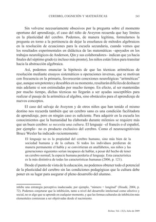 CEREBRO, COGNICIÓN Y MATEMÁTICAS 243
Relime, Vol. 12(2), Julio de 2009
Sin volverse necesariamente obsesivos por la pregunta sobre el momento
oportuno del aprendizaje, el caso del niño de Aveyron recuerda que hay límites
en la plasticidad del cerebro. Podemos, de manera legítima, formularnos la
pregunta en torno a la pertinencia de dejar la enseñanza de métodos algebraicos
en la resolución de ecuaciones para la escuela secundaria, cuando vemos que
los resultados experimentales en didáctica de las matemáticas –apoyados en los
trabajos neurológicos de Anderson, Qin y sus colaboradores– indican que ya hacia
finales del séptimo grado (e incluso más pronto), los niños están listos para transitar
hacia la abstracción algebraica.
Así, podemos enunciar la hipótesis de que las técnicas aritméticas de
resolución mediante ensayos sistemáticos u operaciones inversas, que se motivan
con frecuencia en la primaria, favorecerán conexiones neurológicas “aritméticas”
que,aunquesonpotentesydeseablesensumomento,resultarándifícilesdedeshacer
más adelante si son estimuladas por mucho tiempo. En efecto, al ser mantenidas
por mucho tiempo, dichas técnicas no llegarán a ser ayudas susceptibles para
realizar el pasaje de la aritmética al algebra, sino obstáculos para el aprendizaje de
nuevos conceptos.
El caso del salvaje de Aveyron y de otros niños que han tenido el mismo
destino nos recuerda también que un cerebro sano es una condición facilitadora
de aprendizaje, pero en ningún caso es suficiente. Para adquirir en la escuela los
conocimientos que la humanidad ha elaborado durante milenios se requiere más
que un buen cerebro: se necesita una cultura. El lenguaje –el francés o el español,
por ejemplo– no es producto exclusivo del cerebro. Como el neurocognitivista
Bruce Wexler ha indicado recientemente:
El lenguaje no es la propiedad del cerebro humano, sino más bien de la
sociedad humana y de la cultura. Si todos los individuos perdieran de
manera permanente el habla y se convirtieran en analfabetos, sus niños y las
generaciones siguientes serían incapaces de hablar, a pesar del hecho de tener
un cerebro normal; la especie humana perdería el lenguaje. Esta característica
es la más distintiva de todas las características humanas (2006, p. 121).
Desde el punto de vista de la educación, no podemos obtener todo el potencial
de la plasticidad del cerebro sin las condiciones pedagógicas que la cultura debe
poner en su lugar para asegurar el pleno desarrollo del alumno.
inhibe una estrategia perceptiva inadecuada; por ejemplo, “número = longitud” (Houdé, 2004, p.
72). Podemos conjeturar que la inhibición, tanto a nivel del desarrollo intelectual como afectivo y
social, no es algo que se aprende en cualquier momento, y que las formas culturales de inhibición más
elementales comienzan a ser objetivadas desde el nacimiento.
 