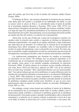 CEREBRO, COGNICIÓN Y MATEMÁTICAS 217
Relime, Vol. 12(2), Julio de 2009
parte del cerebro, que lleva hoy en día el nombre del eminente médico francés
(Finger, 2004).
El hallazgo de Broca –que muestra claramente la existencia de una relación
entre dicha parte del cerebro y la pérdida de las habilidades del habla, lo cual
se conoce como la afasia de Broca– es considerado como el punto de partida
de la neurología moderna (Kosslyn y Koening, 1992; Luria, 1966, 1973). Las
observaciones sistemáticas de pacientes afectados por lesiones cerebrales, hechas
a lo largo del siglo XX, permitieron profundizar en los misterios de la anatomía y
funcionamiento del cerebro. Recientemente, nuevas tecnologías han hecho posible
un estudio más fino del cerebro y su relación con el pensamiento.
Ahora bien, no hay que olvidar que, a pesar de los progresos recientes, los
estudios sobre la relación entre cerebro y cognición se efectúan en laboratorios
altamente especializados, con ayuda de un equipo sofisticado y bajo condiciones
que están lejos de ser naturales. Es evidente que el contexto de la investigación
neurológica hace difícil extrapolar sus resultados sobre el funcionamiento del
cerebro al campo del aprendizaje, como se desarrolla en la escuela. Por tanto, hay
que ser prudentes cuando transponemos al aula las conclusiones que provienen de
investigaciones neurológicas llevadas a cabo en entornos precisamente controlados.
Las implicaciones pedagógicas que formulan los estudios en neurología
se encuentran en sus inicios. No obstante, hay un potencial importante en la
contribución que la investigación neurológica puede hacer al campo educativo;
por ejemplo, como apoyo a los métodos ocupados actualmente en educación
(Goswami, 2004). El primer número de la primera revista científica dedicada a
este tema, Brain, Mind and Education, apareció en 2007. Uno de los artículos
lleva un título muy revelador: “How educational theories can use neuroscientific
data”. Sus autores indican que uno de los problemas es la gran diferencia entre los
métodos de investigación utilizados en neurociencias y en educación (Willingham
y Lloyd, 2007). Otro problema no menos importante lo constituye el hecho de
que todo intento por localizar las partes cerebrales activadas durante la resolución
de problemas complejos puede resultar poco fructífero, ya que en esos casos
prácticamente todas las partes del cerebro resultan ser activadas (Willingham y
Lloyd, 2007, p. 147).
Sin embargo, existen varias razones que justifican el interés de la didáctica
de las matemáticas por la investigación actual sobre el cerebro, debido a que la
neurociencia puede contribuir a esclarecer el problema general de la naturaleza
del pensamiento. Esto puede ayudar a entender la problemática sobre el desarrollo
conceptual y su relación con el contexto cultural, en particular a través de lo que
se ha dado en llamar la plasticidad del cerebro (volveremos a este punto más
 