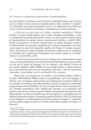 244 LUIS RADFORD, MÉLANIE ANDRÉ
Relime, Vol. 12(2), Julio de 2009
6.4. Una nueva concepción del pensamiento: la multimodalidad
En gran medida, la enseñanza tradicional de las matemáticas hace que el alumno
pase su tiempo en hacer ejercicios ocupando papel y lápiz, sentado en su pupitre.
La información que hemos presentado en torno a la maduración del cerebro nos
invita a tratar de concebir la enseñanza y el aprendizaje de manera diferente.
¿Cuál sería esa otra forma de enseñar y aprender matemáticas? Vittorio
Gallese y George Lakoff sugieren que el saber conceptual (matemático y otro)
es virtualmente encarnado (embodied); es decir, un saber unido de manera íntima
al funcionamiento de nuestro sistema sensorio-motor (Gallese y Lakoff, 2005).
Desde tal perspectiva, el sistema sensorio-motor no ofrece solamente la base o
la infraestructura al contenido conceptual que el alumno desarrollaría más tarde,
como supone la teoría del desarrollo cognitivo de Piaget. El sistema sensorio-
motor caracteriza de manera profunda el contenido semántico de los conceptos,
“en términos de la manera que funcionamos con nuestro cuerpo en el mundo”
(Gallese y Lakoff, 2005, p.456).
Una de las consecuencias de este nuevo enfoque, que va adquiriendo un lugar
cada vez más predominante en las nuevas teorías del aprendizaje, es que pensamos
no sólo con la ayuda del lenguaje y de los símbolos, sino también a través de
los sentidos (Radford, 2009a, 2009b). En este sentido, Gallese y Lakoff sostienen
que el pensamiento reposa en una articulación muy fina y sutil de impresiones
sensoriales, al que llaman carácter multimodal de los conceptos.
Dicha idea, ya avanzada por el científico social Arnold Gehlen (1988) en
los años 1940 (Radford, 2009a), puede ser ejemplificada a través del lenguaje. A
primera vista, el lenguaje puede parecer una construcción conceptual alejada de
los sentidos; sin embargo, como dicen Gallese y Lakoff, el lenguaje es multimodal
porqueintegravariasmodalidades:lavista,elsonido,eltacto,lasaccionesmotrices,
etc. Términos matemáticos como “número par” guardan, en su etimología, este
aspecto sensorial que consiste en poder disponer manualmente del número en dos
hileras iguales. Se sabe, por ejemplo, que en los pitagóricos y sus predecesores era
habitual representar números con pequeñas piedras (Lefèvre, 1981). El número par
(8, por ejemplo), era simbolizado por dos hileras iguales (ver figura 13, izquierda),
pero un número impar no podía ser dividido en dos hileras iguales (ver figura 13,
derecha)9
.
9
Para otros ejemplos sobre la relación entre la expresión lingüística de conceptos matemáticos y su
naturaleza sensorial, ver por ejemplo la etimología de los conceptos de ángulo y de circunferencia en
el diccionario etimológico de Schwartzman (1994). Para el concepto de punto, que es una abstracción
de la huella kinestésica dejada sobre una superficie por un compás, ver Vita (1982). Para el concepto
 