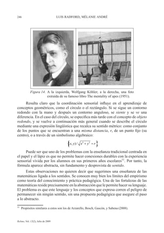 246 LUIS RADFORD, MÉLANIE ANDRÉ
Relime, Vol. 12(2), Julio de 2009
Resulta claro que la coordinación sensorial influye en el aprendizaje de
conceptos geométricos, como el círculo o el rectángulo. Si se sigue un contorno
redondo con la mano y después un contorno anguloso, se siente y se ve una
diferencia. En el caso del círculo, se especifica más tarde con el concepto de objeto
redondo, y se vuelve a continuación más general cuando se describe el círculo
mediante una expresión lingüística que recalca su sentido métrico: como conjunto
de los puntos que se encuentran a una misma distancia, r, de un punto fijo (su
centro), o a través de un simbolismo algebraico:
Puede ser que uno de los problemas con la enseñanza tradicional centrada en
el papel y el lápiz es que no permite hacer conexiones durables con la experiencia
sensorial vivida por los alumnos en sus primeros años escolares11
. Por tanto, la
fórmula aparece abstracta, sin fundamento y desprovista de sentido.
Estas observaciones no quieren decir que sugerimos una enseñanza de las
matemáticas ligada a los sentidos. Se conocen muy bien los límites del empirismo
como teoría del conocimiento y práctica pedagógica. Una de las fortalezas de las
matemáticas reside precisamente en la abstracción que le permite hacer su lenguaje.
El problema es que este lenguaje y los conceptos que expresa corren el peligro de
permanecer sin ningún sentido, sin una propuesta pedagógica que asegure el paso
a lo abstracto.
11
Propósitos similares a estos son los de Arzarello, Bosch, Gascón, y Sabena (2008).
{ }2 2
( , ) /x y x y r+ ={ }2 2
( , ) /x y x y r+ =
Figura 14. A la izquierda, Wolfgang Köhler; a la derecha, una foto
extraída de su famoso libro The mentality of apes (1951).
 