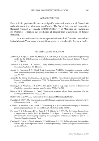 CEREBRO, COGNICIÓN Y MATEMÁTICAS 247
Relime, Vol. 12(2), Julio de 2009
AGRADECIMIENTOS
Este artículo proviene de una investigación subvencionada por el Conseil de
recherches en sciences humaines du Canada / The Social Sciences and Humanities
Research Council of Canada (CRSH/SSHRC) y el Ministère de l’éducation
de l’Ontario- Direction des politiques et programmes d’éducation en langue
française.
Los autores desean expresar su agradecimiento a José Guzmán Hernández e
Isaias Miranda Viramontes por su valiosa ayuda en la traducción de este artículo.
REFERENCIAS BIBLIOGRÁFICAS
Anderson, J. R., Qin, Y., Sohn, M., Stenger, V. A. & Carter, C. S. (2003). An information-processing
model for the BOLD response in symbol manipulation tasks. Psychonomic Bulletin & Review
10 (2), 241-261.
Anderson, J. R., Reder, L. & Lebiere, C. (1996). Working memory: activation limitations on retrieval.
Cognitive Psychology 30, 221-256.
Ansari, D., Fugelsang, J. A., Dhital, B. & Venkatraman, V. (2006). Dissociating response conflict
from numerical magnitude processing in the brain: an event-related fMRI study. NeuroImage
32, 799-805.
Arzarello, F., Bosch, M., Gascón, J. & Sabena, C. (2008). The ostensive dimension through the
lenses of two didactic approaches. ZDM. The International Journal on Mathematics Education
40, 179-188.
Blessing, S. & Anderson, J. R. (1996). How people learn to skip steps. Journal of Experimental
Psychology: Learning, Memory, and Cognition 22 (3), 576-598.
Brizuela, B. & Schliemann, A. (2004). Ten-year-old students solving linear equations. For the
Learning of Mathematics 24 (2), 33-40.
Butterworth, B. (1999). The mathematical brain. London: Macmillan Publishers.
Campbell, S. (2007). The Engrammetron: establishing an educational neuroscience laboratory. SFU.
Educational Review 1, 17-29.
Cantlon, J. F., Brannon, E. M., Carter, E. J. & Pelphrey, K.A. (2006). Functional imaging of numerical
processing in adults and 4-y-old children. PLOS Biology 4 (5), 844-854.
Caviness, V. S. J., Kennedy, D. N., Bates, J. F. & Makris, N. (1997). The developing human brain:
a morphometric profile. In R. W. Thatcher, G. R. Lyon, J. Rumsey & N. Krasnegor (Eds.),
Developmental neuroimaging: mapping the development of brain and behavior (pp. 3-14).
Toronto, Canada: Academic Press.
Chochon, F., Cohen, L., Van de Moortele, P. F. & Dehaene, S. (1999). Differential contributions of the
left and right inferior parietal lobules to number processing. Journal of Cognitive Neuroscience
11 (6), 617-630.
 
