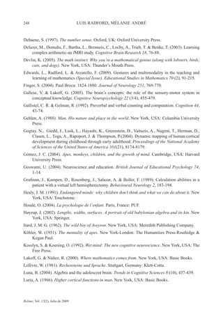 248 LUIS RADFORD, MÉLANIE ANDRÉ
Relime, Vol. 12(2), Julio de 2009
Dehaene, S. (1997). The number sense. Oxford, UK: Oxford University Press.
Delazer, M., Domahs, F., Bartha, L., Brenneis, C., Lochy, A., Trieb, T. & Benke, T. (2003). Learning
complex arithmetic-an fMRI study. Cognitive Brain Research 18, 76-88.
Devlin, K. (2005). The math instinct. Why you’re a mathematical genius (along with lobsters, birds,
cats, and dogs). New York, USA: Thunder’s Mouth Press.
Edwards, L., Radford, L. & Arzarello, F. (2009). Gestures and multimodality in the teaching and
learning of mathematics (Special Issue). Educational Studies in Mathematics 70 (2), 91-215.
Finger, S. (2004). Paul Broca: 1824-1880. Journal of Neurology 251, 769-770.
Gallese, V. & Lakoff, G. (2005). The brain’s concepts: the role of the sensory-motor system in
conceptual knowledge. Cognitive Neuropsychology 22 (3/4), 455-479.
Gallistel, C. R. & Gelman, R. (1992). Preverbal and verbal counting and computation. Cognition 44,
43-74.
Gehlen, A. (1988). Man. His nature and place in the world. New York, USA: Columbia University
Press.
Gogtay, N., Giedd, J., Lusk, L., Hayashi, K., Greenstein, D., Vaituzis, A., Nugent, T., Herman, D.,
Clasen, L., Toga, A., Rapoport, J. & Thompson, P.(2004). Dynamic mapping of human cortical
development during childhood through early adulthood. Proceedings of the National Academy
of Sciences of the United States of America 101(21), 8174-8179.
Gómez, J. C. (2004). Apes, monkeys, children, and the growth of mind. Cambridge, USA: Harvard
University Press.
Goswami, U. (2004). Neuroscience and education. British Journal of Educational Psychology 74,
1-14.
Grafman, J., Kampen, D., Rosenberg, J., Salazar, A. & Boller, F. (1989). Calculation abilities in a
patient with a virtual left hemispherectomy. Behavioural Neurology 2, 183-194.
Healy, J. M. (1991). Endangered minds: why children don’t think and what we can do about it. New
York, USA: Touchstone.
Houdé, O. (2004). La psychologie de l’enfant. Paris, France: PUF.
Høyrup, J. (2002). Lengths, widths, surfaces. A portrait of old babylonian algebra and its kin. New
York, USA: Springer.
Itard, J. M. G. (1962). The wild boy of Aveyron. New York, USA: Meredith Publishing Company.
Köhler, W. (1951). The mentality of apes. New York-London: The Humanities Press-Routledge &
Kegan Paul.
Kosslyn, S. & Koening, O. (1992). Wet mind: The new cognitive neuroscience. New York, USA: The
Free Press.
Lakoff, G. & Núñez, R. (2000). Where mathematics comes from. New York, USA: Basic Books.
Lefèvre, W. (1981). Rechensteine und Sprache. Stuttgart, Germany: Klett-Cotta.
Luna, B. (2004). Algebra and the adolescent brain. Trends in Cognitive Sciences 8 (10), 437-439.
Luria, A. (1966). Higher cortical functions in man. New York, USA: Basic Books.
 