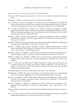 CEREBRO, COGNICIÓN Y MATEMÁTICAS 249
Relime, Vol. 12(2), Julio de 2009
Luria, A. (1973). The working brain. New York, USA: Basic Books.
Newton, M. (2002). Savage girls and wild boys. A history of feral children. London, UK: Faber and
Faber.
Prochiantz, A. (1989). La construction du cerveau. Paris, France: Hachette.
Qin, Y., Carter, C. S., Silk, E. M., Stenger, V. A., Fissell, K., Goode, A. & Anderson, J.R. (2004). The
change of the brain activation patterns as children learn algebra equation solving. Proceedings
of the National Academy of Sciences of the United States of America, 101(15), 5686–5691.
Qin, Y., Sohn, M., Anderson, J. R., Stenger, V. A., Fissell, K., Goode, A. & Carter, C.S. (2003).
Predicting the practice effects on the blood oxygenation level-dependent (BOLD) function of
fMRI in a symbolic manipulation task. Proceedings of the National Academy of Sciences of the
United States of America, 100(8), 4951-4956.
Radford, L. (2008). Iconicity and contraction: a semiotic investigation of forms of algebraic
generalizations of patterns in different contexts. ZDM. The International Journal on Mathematics
Education 40 (1), 83-96.
Radford, L. (2009a). Why do gestures matter? Sensuous cognition and the palpability of mathematical
meanings. Educational Studies in Mathematics 70 (2), 111-126.
Radford, L. (2009b). Signs, gestures, meanings: elementary algebraic thinking from a cultural
semiotic perspective. Sixth Conference of European Research in Mathematics Education. Lyon,
France, Jan. 28th-Feb. 1, 2009 . Plenary lecture.
Radford, L., Bardini, C. & Sabena, C. (2007). Perceiving the general: the multisemiotic dimension of
student’s algebraic activity. Journal for Research in Mathematics Education 38, 507-530.
Radford, L. Demers & S. Miranda, I. (2009) Processus d’abstraction en mathématiques. Ottawa,
Canada: Centre franco-ontarien de ressources pédagogiques, Imprimeur de la Reine pour
l’Ontario.
Saper, C. B., Iversen, S. & Frackowiak, R. (2000). Integration of sensory and motor function: the
association areas of the cerebral cortex and the cognitive capabilities of the brain. In E. R.
Kandel, J. H. Schwartz & T. M. Jessell (Eds.), Principles of neural science (pp. 349-380).
Toronto, Canada: McGraw-Hill.
Savage-Rumbaugh, S. & Lewin, R. (1994). Kanzi. New York, USA: John Wiley.
Schwartzman, S. (1994). The words of mathematics. An etymological dictionary of mathematical
terms used in English. Washington, USA: The Mathematical Association of America.
Sowell, E. & Jernigan, T. (1998). Further MRI evidence of late brain maturation: limbic volume
increases and changing asymmetries during childhood and adolescence. Developmental
Neuropsychology 14 (4), 599-617.
Sowell, E., Thompson, P., Holmes, C., Jernigan, T. & Toga, A. (1999). In vivo evidence for post-
adolescent brain maturation in frontal and striatal regions. Nature Neuroscience 2 (10),
859-861.
Starkey, P., Spelke, E. & Gelman, R. (1990). Numerical abstraction by human infants. Cognition 36,
97-127.
Ta’ir, J., Brezner, A. & Ariel, R. (1997). Profond developmental dyscalculia: evidence for a cardinal/
ordinal skills acquisition device. Brain and Cognition 35, 184-206.
 