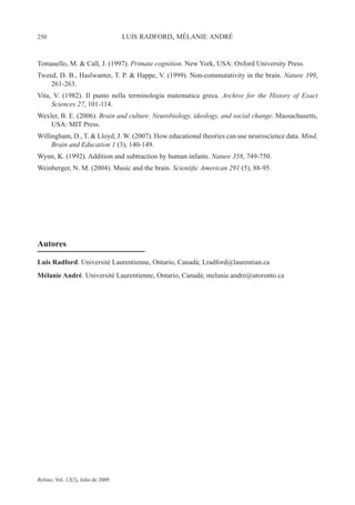250 LUIS RADFORD, MÉLANIE ANDRÉ
Relime, Vol. 12(2), Julio de 2009
Tomasello, M. & Call, J. (1997). Primate cognition. New York, USA: Oxford University Press.
Tweed, D. B., Haslwanter, T. P. & Happe, V. (1999). Non-commutativity in the brain. Nature 399,
261-263.
Vita, V. (1982). Il punto nella terminologia matematica greca. Archive for the History of Exact
Sciences 27, 101-114.
Wexler, B. E. (2006). Brain and culture. Neurobiology, ideology, and social change. Massachusetts,
USA: MIT Press.
Willingham, D., T. & Lloyd, J. W. (2007). How educational theories can use neuroscience data. Mind,
Brain and Education 1 (3), 140-149.
Wynn, K. (1992). Addition and subtraction by human infants. Nature 358, 749-750.
Weinberger, N. M. (2004). Music and the brain. Scientific American 291 (5), 88-95.
Autores
Luis Radford. Université Laurentienne, Ontario, Canadá; Lradford@laurentian.ca
Mélanie André. Université Laurentienne, Ontario, Canadá; melanie.andre@utoronto.ca
 