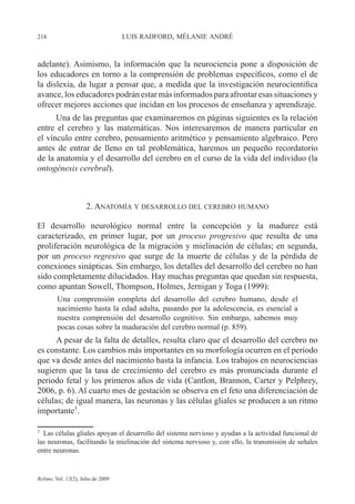 218 LUIS RADFORD, MÉLANIE ANDRÉ
Relime, Vol. 12(2), Julio de 2009
adelante). Asimismo, la información que la neurociencia pone a disposición de
los educadores en torno a la comprensión de problemas específicos, como el de
la dislexia, da lugar a pensar que, a medida que la investigación neurocientifica
avance, los educadores podrán estar más informados para afrontar esas situaciones y
ofrecer mejores acciones que incidan en los procesos de enseñanza y aprendizaje.
Una de las preguntas que examinaremos en páginas siguientes es la relación
entre el cerebro y las matemáticas. Nos interesaremos de manera particular en
el vínculo entre cerebro, pensamiento aritmético y pensamiento algebraico. Pero
antes de entrar de lleno en tal problemática, haremos un pequeño recordatorio
de la anatomía y el desarrollo del cerebro en el curso de la vida del individuo (la
ontogénesis cerebral).
2. ANATOMÍA Y DESARROLLO DEL CEREBRO HUMANO
El desarrollo neurológico normal entre la concepción y la madurez está
caracterizado, en primer lugar, por un proceso progresivo que resulta de una
proliferación neurológica de la migración y mielinación de células; en segunda,
por un proceso regresivo que surge de la muerte de células y de la pérdida de
conexiones sinápticas. Sin embargo, los detalles del desarrollo del cerebro no han
sido completamente dilucidados. Hay muchas preguntas que quedan sin respuesta,
como apuntan Sowell, Thompson, Holmes, Jernigan y Toga (1999):
Una comprensión completa del desarrollo del cerebro humano, desde el
nacimiento hasta la edad adulta, pasando por la adolescencia, es esencial a
nuestra comprensión del desarrollo cognitivo. Sin embargo, sabemos muy
pocas cosas sobre la maduración del cerebro normal (p. 859).
A pesar de la falta de detalles, resulta claro que el desarrollo del cerebro no
es constante. Los cambios más importantes en su morfología ocurren en el periodo
que va desde antes del nacimiento hasta la infancia. Los trabajos en neurociencias
sugieren que la tasa de crecimiento del cerebro es más pronunciada durante el
periodo fetal y los primeros años de vida (Cantlon, Brannon, Carter y Pelphrey,
2006, p. 6). Al cuarto mes de gestación se observa en el feto una diferenciación de
células; de igual manera, las neuronas y las células gliales se producen a un ritmo
importante1
.
1
Las células gliales apoyan el desarrollo del sistema nervioso y ayudan a la actividad funcional de
las neuronas, facilitando la mielinación del sistema nervioso y, con ello, la transmisión de señales
entre neuronas.
 