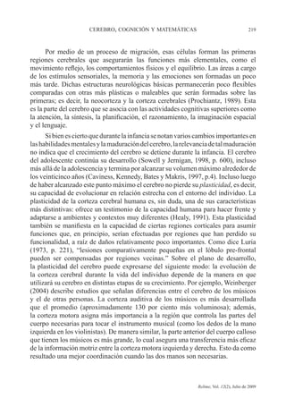 CEREBRO, COGNICIÓN Y MATEMÁTICAS 219
Relime, Vol. 12(2), Julio de 2009
Por medio de un proceso de migración, esas células forman las primeras
regiones cerebrales que asegurarán las funciones más elementales, como el
movimiento reflejo, los comportamientos físicos y el equilibrio. Las áreas a cargo
de los estímulos sensoriales, la memoria y las emociones son formadas un poco
más tarde. Dichas estructuras neurológicas básicas permanecerán poco flexibles
comparadas con otras más plásticas o maleables que serán formadas sobre las
primeras; es decir, la neocorteza y la corteza cerebrales (Prochiantz, 1989). Esta
es la parte del cerebro que se asocia con las actividades cognitivas superiores como
la atención, la síntesis, la planificación, el razonamiento, la imaginación espacial
y el lenguaje.
Si bien es cierto que durante la infancia se notan varios cambios importantes en
lashabilidadesmentalesylamaduracióndelcerebro,larelevanciadetalmaduración
no indica que el crecimiento del cerebro se detiene durante la infancia. El cerebro
del adolescente continúa su desarrollo (Sowell y Jernigan, 1998, p. 600), incluso
más allá de la adolescencia y termina por alcanzar su volumen máximo alrededor de
los veinticinco años (Caviness, Kennedy, Bates y Makris, 1997, p.4). Incluso luego
de haber alcanzado este punto máximo el cerebro no pierde su plasticidad, es decir,
su capacidad de evolucionar en relación estrecha con el entorno del individuo. La
plasticidad de la corteza cerebral humana es, sin duda, una de sus características
más distintivas: ofrece un testimonio de la capacidad humana para hacer frente y
adaptarse a ambientes y contextos muy diferentes (Healy, 1991). Esta plasticidad
también se manifiesta en la capacidad de ciertas regiones corticales para asumir
funciones que, en principio, serían efectuadas por regiones que han perdido su
funcionalidad, a raíz de daños relativamente poco importantes. Como dice Luria
(1973, p. 221), “lesiones comparativamente pequeñas en el lóbulo pre-frontal
pueden ser compensadas por regiones vecinas.” Sobre el plano de desarrollo,
la plasticidad del cerebro puede expresarse del siguiente modo: la evolución de
la corteza cerebral durante la vida del individuo depende de la manera en que
utilizará su cerebro en distintas etapas de su crecimiento. Por ejemplo, Weinberger
(2004) describe estudios que señalan diferencias entre el cerebro de los músicos
y el de otras personas. La corteza auditiva de los músicos es más desarrollada
que el promedio (aproximadamente 130 por ciento más voluminosa); además,
la corteza motora asigna más importancia a la región que controla las partes del
cuerpo necesarias para tocar el instrumento musical (como los dedos de la mano
izquierda en los violinistas). De manera similar, la parte anterior del cuerpo calloso
que tienen los músicos es más grande, lo cual asegura una transferencia más eficaz
de la información motriz entre la corteza motora izquierda y derecha. Esto da como
resultado una mejor coordinación cuando las dos manos son necesarias.
 