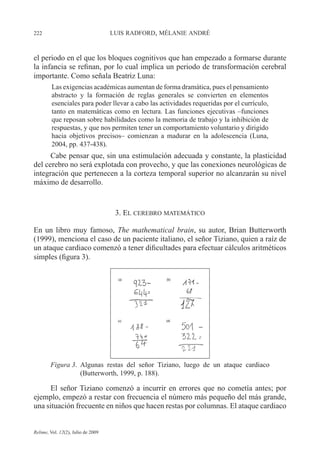 222 LUIS RADFORD, MÉLANIE ANDRÉ
Relime, Vol. 12(2), Julio de 2009
el periodo en el que los bloques cognitivos que han empezado a formarse durante
la infancia se refinan, por lo cual implica un periodo de transformación cerebral
importante. Como señala Beatriz Luna:
Las exigencias académicas aumentan de forma dramática, pues el pensamiento
abstracto y la formación de reglas generales se convierten en elementos
esenciales para poder llevar a cabo las actividades requeridas por el currículo,
tanto en matemáticas como en lectura. Las funciones ejecutivas –funciones
que reposan sobre habilidades como la memoria de trabajo y la inhibición de
respuestas, y que nos permiten tener un comportamiento voluntario y dirigido
hacia objetivos precisos– comienzan a madurar en la adolescencia (Luna,
2004, pp. 437-438).
Cabe pensar que, sin una estimulación adecuada y constante, la plasticidad
del cerebro no será explotada con provecho, y que las conexiones neurológicas de
integración que pertenecen a la corteza temporal superior no alcanzarán su nivel
máximo de desarrollo.
3. EL CEREBRO MATEMÁTICO
En un libro muy famoso, The mathematical brain, su autor, Brian Butterworth
(1999), menciona el caso de un paciente italiano, el señor Tiziano, quien a raíz de
un ataque cardiaco comenzó a tener dificultades para efectuar cálculos aritméticos
simples (figura 3).
Figura 3. Algunas restas del señor Tiziano, luego de un ataque cardiaco
(Butterworth, 1999, p. 188).
El señor Tiziano comenzó a incurrir en errores que no cometía antes; por
ejemplo, empezó a restar con frecuencia el número más pequeño del más grande,
una situación frecuente en niños que hacen restas por columnas. El ataque cardiaco
 