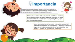 Importancia
Esta ciencia del aprendizaje se realiza mediante un proceso en
nuestro cerebro que responde a estímulos que conllevan tanto a
la percepción como al procesamiento de la información.
Gracias a la acumulación de conocimiento científico en esta área
hemos podido comprender que el desarrollo integral de los niños
involucra los ámbitos emocional, social, cognitivo y físico, y que
ellos son interdependientes.
La red de reconocimiento, que recibe información sensorial del
ambiente y la transforma en conocimiento, e identifica y categoriza
lo que vemos, escuchamos o leemos. La red estratégica, que
planifica y coordina las acciones para lograr un fin.
 