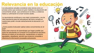 Relevancia en la educación
Los educadores actuales consideran esta ciencia como un
proceso activo que conduce en gran medida a la adquisición del
conocimiento actual , que comienza en la niñez y a dolencia
hasta su culminación en el ser humano adulto.
La neurociencia contribuye a una mejor comprensión, y es de
vital importancia para los educadores del futuro tomarla en
cuenta para poder vincular estrechamente la educación y el
cerebro.
¿Como puede el educador aplicar estos conocimientos en el
aula?
Debe crear entornos de aprendizaje que hagan posible que
todos los estudiantes se sumerjan en la experiencia educativa.
Eliminar el miedo en los alumnos, manteniendo un entorno
agradable y desafiante, permitir que el alumno consolide e
interiorice la información procesada activamente.
 