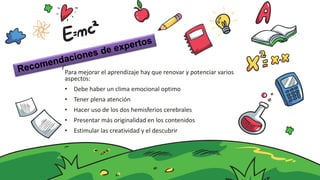 Para mejorar el aprendizaje hay que renovar y potenciar varios
aspectos:
• Debe haber un clima emocional optimo
• Tener plena atención
• Hacer uso de los dos hemisferios cerebrales
• Presentar más originalidad en los contenidos
• Estimular las creatividad y el descubrir
 