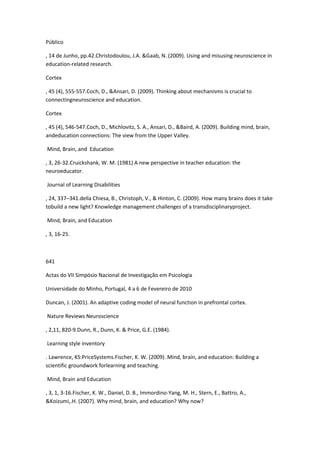 Público
, 14 de Junho, pp.42.Christodoulou, J.A. &Gaab, N. (2009). Using and misusing neuroscience in
education-related research.
Cortex
, 45 (4), 555-557.Coch, D., &Ansari, D. (2009). Thinking about mechanisms is crucial to
connectingneuroscience and education.
Cortex
, 45 (4), 546-547.Coch, D., Michlovitz, S. A., Ansari, D., &Baird, A. (2009). Building mind, brain,
andeducation connections: The view from the Upper Valley.
Mind, Brain, and Education
, 3, 26-32.Cruickshank, W. M. (1981) A new perspective in teacher education: the
neuroeducator.
Journal of Learning Disabilities
, 24, 337–341.della Chiesa, B., Christoph, V., & Hinton, C. (2009). How many brains does it take
tobuild a new light? Knowledge management challenges of a transdisciplinaryproject.
Mind, Brain, and Education
, 3, 16-25.
641
Actas do VII Simpósio Nacional de Investigação em Psicologia
Universidade do Minho, Portugal, 4 a 6 de Fevereiro de 2010
Duncan, J. (2001). An adaptive coding model of neural function in prefrontal cortex.
Nature Reviews Neuroscience
, 2,11, 820-9.Dunn, R., Dunn, K. & Price, G.E. (1984).
Learning style inventory
. Lawrence, KS:PriceSystems.Fischer, K. W. (2009). Mind, brain, and education: Building a
scientific groundwork forlearning and teaching.
Mind, Brain and Education
, 3, 1, 3-16.Fischer, K. W., Daniel, D. B., Immordino-Yang, M. H., Stern, E., Battro, A.,
&Koizumi,.H. (2007). Why mind, brain, and education? Why now?
 