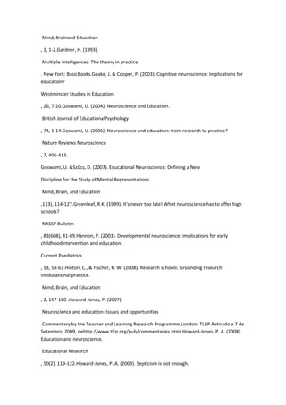 Mind, Brainand Education
, 1, 1-2.Gardner, H. (1993).
Multiple intelligences: The theory in practice
. New York: BasicBooks.Geake, J. & Cooper, P. (2003). Cognitive neuroscience: Implications for
education?
Westminster Studies in Education
, 26, 7-20.Goswami, U. (2004). Neuroscience and Education.
British Journal of EducationalPsychology
, 74, 1-14.Goswami, U. (2006). Neuroscience and education: from research to practice?
Nature Reviews Neuroscience
, 7, 406-413.
Goswami, U. &Szűcs, D. (2007). Educational Neuroscience: Defining a New
Discipline for the Study of Mental Representations.
Mind, Brain, and Education
,1 (3), 114-127.Greenleaf, R.K. (1999). It's never too late! What neuroscience has to offer high
schools?
NASSP Bulletin
, 83(608), 81-89.Hannon, P. (2003). Developmental neuroscience: implications for early
childhoodintervention and education.
Current Paediatrics
, 13, 58-63.Hinton, C., & Fischer, K. W. (2008). Research schools: Grounding research
ineducational practice.
Mind, Brain, and Education
, 2, 157-160 .Howard-Jones, P. (2007).
Neuroscience and education: Issues and opportunities
.Commentary by the Teacher and Learning Research Programme.London: TLRP.Retirado a 7 de
Setembro, 2009, dehttp://www.tlrp.org/pub/commentaries.html Howard-Jones, P. A. (2008).
Education and neuroscience.
Educational Research
, 50(2), 119-122.Howard-Jones, P. A. (2009). Septicism is not enough.
 