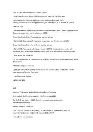 , 10, 343-352.National Research Council. (2005).
How Students Learn: History, Mathematics, and Science in the Classroom
. Washington, DC: National Academies Press. Retirado a2 de Abril, 2009,
dehttp://books.nap.edu/catalog.php?record_id=10126 Nyhus, E.M. & Sobel, N. (2003).
The 10% Myth
. Poster presented at the Society forNeuroscience Conference, New Orleans.Organization for
Economic Cooperation and Development. (2002).
Understanding thebrain: Towards a new learning science
. Paris: OECD.Organization for Economic Cooperation and Development. (2007).
Understanding thebrain: The birth of a learning science
. Paris: OECD.Pickering, S. J., & Howard-Jones, P. (2007). Educators’ views on the role
of neuroscience in education: Findings from a study of UK and internationalperspectives.
Mind, Brain, and Education
, 1, 109 – 113.Posner, M. I. &Rothbart, M. K. (2005). Influencing brain networks: implications
foreducation.
TRENDS in Cognitive Sciences
, 9 (3), 99-103.Purdy, N. (2008). Neuroscience and education: how best to filter out the
neurononsensefrom our classrooms?
Irish Educational Studies
, 27 (3), 197-208.
643
Actas do VII Simpósio Nacional de Investigação em Psicologia
Universidade do Minho, Portugal, 4 a 6 de Fevereiro de 2010
Purdy, N. & Morrison, H. (2009) Cognitive neuroscience and education:
unravellingtheconfusion.
Oxford Review of Education
, 35, 1, 99-109.Samuels, B. M. (2009). Can the differences between education and
neuroscience beovercome by mind, brain, and education?
Mind, Brain, and Education
 