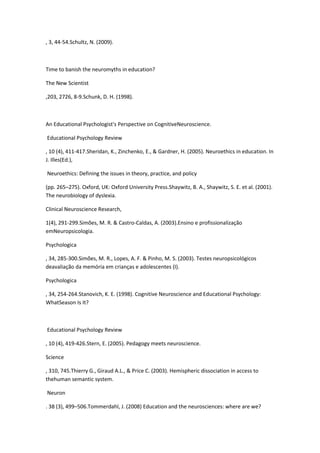 , 3, 44-54.Schultz, N. (2009).
Time to banish the neuromyths in education?
The New Scientist
,203, 2726, 8-9.Schunk, D. H. (1998).
An Educational Psychologist's Perspective on CognitiveNeuroscience.
Educational Psychology Review
, 10 (4), 411-417.Sheridan, K., Zinchenko, E., & Gardner, H. (2005). Neuroethics in education. In
J. Illes(Ed.),
Neuroethics: Defining the issues in theory, practice, and policy
(pp. 265–275). Oxford, UK: Oxford University Press.Shaywitz, B. A., Shaywitz, S. E. et al. (2001).
The neurobiology of dyslexia.
Clinical Neuroscience Research,
1(4), 291-299.Simões, M. R. & Castro-Caldas, A. (2003).Ensino e profissionalização
emNeuropsicologia.
Psychologica
, 34, 285-300.Simões, M. R., Lopes, A. F. & Pinho, M. S. (2003). Testes neuropsicológicos
deavaliação da memória em crianças e adolescentes (I).
Psychologica
, 34, 254-264.Stanovich, K. E. (1998). Cognitive Neuroscience and Educational Psychology:
WhatSeason Is It?
Educational Psychology Review
, 10 (4), 419-426.Stern, E. (2005). Pedagogy meets neuroscience.
Science
, 310, 745.Thierry G., Giraud A.L., & Price C. (2003). Hemispheric dissociation in access to
thehuman semantic system.
Neuron
. 38 (3), 499–506.Tommerdahl, J. (2008) Education and the neurosciences: where are we?
 