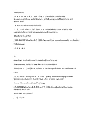 SENCOUpdate
, 95, 8-10.Van Nes, F. & de Lange, J. (2007). Mathematics Education and
Neurosciences:Relating Spatial Structures to the Development of Spatial Sense and
NumberSense.
The Montana Mathematics Enthusiast
, 4 (2), 210-229.Varma, S., McCandliss, B D. & Schwartz, D.L. (2008). Scientific and
pragmaticchallenges for bridging education and neuroscience.
Educational Researcher
, 37(3), 140-152.Willingham, D. T. (2008). When and how neuroscience applies to education.
PhiDeltaKappan
, 89, 6, 421-423.
644
Actas do VII Simpósio Nacional de Investigação em Psicologia
Universidade do Minho, Portugal, 4 a 6 de Fevereiro de 2010
Willingham, D. T. (2009).Three problems in the marriage of neuroscience andeducation.
Cortex
, 45 (4), 544-545.Willingham, D. T. & Dunn, E. (2003). What neuroimaging and brain
localization cando, cannot do, and should not do for social psychology.
Journal of Personalityand Social Psychology
, 85, 662-671.Willingham, D. T. & Lloyd, J. W. (2007). How educational theories can
useneuroscientific data.
Mind, Brain and Education
, 1 (3), 140-149.
 