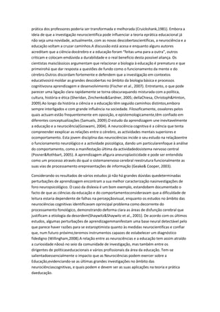 prática dos professores poderia ser transformada e melhorada (Cruickshank,1981). Embora a
ideia de que a investigação neurocientífica pode influenciar a teoria eprática educacional já
não seja uma novidade, actualmente, com as novas descobertascientíficas, a neurociência e a
educação voltam a cruzar caminhos.A discussão está acesa e enquanto alguns autores
acreditam que a ciência docérebro e a educação foram “feitas uma para a outra”, outros
criticam e colocam emdúvida a durabilidade e o real benefício desta possível aliança. Os
cientistas maisclássicos argumentam que relacionar a biologia à educação é prematuro e que
primeirohá que dar resposta a questões de fundo como o funcionamento da mente e do
cérebro.Outros discordam fortemente e defendem que a investigação em contextos
educativosirá moldar as grandes descobertas no âmbito da biologia básica e processos
cognitivosna aprendizagem e desenvolvimento (Fischer et al., 2007). Entretanto, o que pode
parecer uma ligação clara rapidamente se torna obscuraquando misturada com a política,
cultura, história e ética (Sheridan, Zinchenko&Gardner, 2005; dellaChiesa, Christoph&Hinton,
2009).Ao longo da história a ciência e a educação têm seguido caminhos distintos,embora
sempre interligados e com grande influência na sociedade. Filosoficamente, osvalores pelos
quais actuam estão frequentemente em oposição, e epistemologicamente,têm confiado em
diferentes conceptualizações (Samuels, 2009).O estudo da aprendizagem une inevitavelmente
a educação e a neurociência(Goswami, 2004). A neurociência cognitiva é a ciência que tenta
compreender eexplicar as relações entre o cérebro, as actividades mentais superiores e
ocomportamento. Esta jovem disciplina das neurociências incide o seu estudo na relaçãoentre
o funcionamento neurológico e a actividade psicológica, dando um particularenfoque à análise
do comportamento, como a manifestação última da actividadedosistema nervoso central
(Posner&Rothbart, 2005). A aprendizagem afigura aneuroplasticidade e pode ser entendida
como um processo através do qual o sistemanervoso cerebral reestrutura funcionalmente as
suas vias de processamento erepresentações de informação (Geake& Cooper, 2003).
Considerando os resultados de vários estudos já não há grandes dúvidas quedeterminadas
perturbações de aprendizagem encontram a sua melhor caracterização nasinvestigações de
foro neuropsicológico. O caso da dislexia é um bom exemplo, estandobem documentado o
facto de que as ciências da educação e do comportamentoconsideravam que a dificuldade de
leitura estaria dependente de falhas na percepçãovisual, enquanto os estudos no âmbito das
neurociências cognitivas identificavam oprincipal problema como decorrente do
processamento fonológico, demonstrando deforma clara as áreas de disfunção cerebral que
justificam a etiologia da desordem(Shaywitz&Shaywitz et al., 2001). De acordo com os últimos
estudos, algumas perturbações de aprendizagemmanifestam uma base neural detectável pelo
que parece haver razões para se estaroptimista quanto às medidas neurocientificas e confiar
que, num futuro próximo,teremos instrumentos capazes de estabelecer um diagnóstico
fidedigno (Willingham,2008).A relação entre as neurociências e a educação tem assim atraído
a curiosidade nãosó no seio da comunidade de investigação, mas também entre os
dirigentes de políticaseducacionais e vários profissionais da área da educação. Tem-se
salientadoessencialmente o impacto que as Neurociências podem exercer sobre a
Educação,evidenciando-se as últimas grandes investigações no âmbito das
neurociênciascognitivas, e quais podem e devem ser as suas aplicações na teoria e prática
daeducação.
 