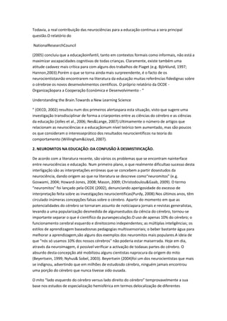 Todavia, a real contribuição das neurociências para a educação continua a sera principal
questão.O relatório do
NationalResearchCouncil
(2005) concluiu que a educaçãoinfantil, tanto em contextos formais como informais, não está a
maximizar ascapacidades cognitivas de todas crianças. Claramente, existe também uma
atitude cadavez mais crítica para com alguns dos trabalhos de Piaget (e.g. Björklund, 1997;
Hannon,2003).Porém o que se torna ainda mais surpreendente, é o facto de os
neurocientistasnão encontrarem na literatura da educação muitas referências fidedignas sobre
o cérebroe os novos desenvolvimentos científicos. O próprio relatório da OCDE -
Organizaçãopara a Cooperação Económica e Desenvolvimento - “
Understanding the Brain.Towards a New Learning Science
” (OECD, 2002) resultou num dos primeiros alertaspara esta situação, visto que sugere uma
investigação transdisciplinar de forma a criarpontes entre as ciências do cérebro e as ciências
da educação (Jolles et al., 2006; Nes&Lange, 2007).Ultimamente o número de artigos que
relacionam as neurociências e a educaçãonum nível teórico tem aumentado, mas são poucos
os que consideram o interesseprático dos resultados neurocientíficos na teoria do
comportamento (Willingham&Lloyd, 2007).
2. NEUROMITOS NA EDUCAÇÃO: DA CONFUSÃO À DESMISTIFICAÇÃO.
De acordo com a literatura recente, são vários os problemas que se encontram nainterface
entre neurociências e educação. Num primeiro plano, o que realmente dificultao sucesso desta
interligação são as interpretações erróneas que se concebem a partir dosestudos da
neurociência, dando origem ao que na literatura se descreve como“neuromitos” (e.g.
Goswami, 2004; Howard-Jones, 2008; Mason, 2009; Christodoulou&Gaab, 2009). O termo
“neuromitos” foi lançado pela OCDE (2002), denunciando aperigosidade do excesso de
interpretação feita sobre as investigações neurocientificas(Purdy, 2008).Nos últimos anos, têm
circulado inúmeras concepções falsas sobre o cérebro. Apartir do momento em que as
potencialidades do cérebro se tornaram assunto de notíciapara jornais e revistas generalistas,
levando a uma popularização desmedida de algunsestudos da ciência do cérebro, tornou-se
importante separar o que é científico da puraespeculação.O uso de apenas 10% do cérebro; o
funcionamento cerebral esquerdo e direitocomo independentes; as múltiplas inteligências; os
estilos de aprendizagem baseadosnas pedagogias multissensoriais; o beber bastante água para
melhorar a aprendizagem,são alguns dos exemplos dos neuromitos mais populares.A ideia de
que “nós só usamos 10% dos nossos cérebros" não poderia estar maiserrada. Hoje em dia,
através da neuroimagem, é possível verificar a activação de todasas partes do cérebro. O
absurdo desta concepção até mobilizou alguns cientistas naprocura da origem do mito
(Beyertsein, 1999; Nyhus& Sobel, 2003). Beyertsein (2004)foi um dos neurocientistas que mais
se indignou, advertindo que em milhões de estudosdo cérebro, ninguém jamais encontrou
uma porção do cérebro que nunca tivesse sido ousada.
O mito “lado esquerdo do cérebro versus lado direito do cérebro” temprovavelmente a sua
base nos estudos de especialização hemisférica em termos delocalização de diferentes
 
