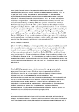 capacidades (hemisfério esquerdo responsável pela linguageme hemisfério direito pelo
pensamento abstracto) ignorando as advertências de algunsestudos (Goswami, 2004). De
acordo com vários autores, muitos aspectos doprocessamento da linguagem estão
efectivamente lateralizados à esquerda, mas oprocessamento da linguagem não ocorre
somente no hemisfério esquerdo (Thierry,Giraud&Price 2003). Os estudos com cegos ou
sujeitos que emigram depois dainfância para uma nova comunidade linguística são bons
exemplos da excepção.SegundoHellige (2000) já se aprendeu tanto sobre as diferenças
hemisféricas quechegou a altura de voltar a juntar o cérebro (Geake, 2008).O modelo de
inteligências múltiplas (Gardner, 1993) que divide capacidadescognitivas em sete inteligências
é uma visão que urge ser ultrapassada. É natural queexista heterogeneidade nas aptidões, no
entanto, o que entra em conflito com estainterpretação das inteligências múltiplas, é que
estas habilidades específicas dos sujeitosestão positivamente correlacionadas (Carroll, 1993;
Duncan, 2001).Apesar da falta de evidências, a comunidade educativa tem sido inundada com
aspotencialidades dos modelos de aprendizagem multissensoriais (estimulação visual,auditiva
e cinestésica). O pressuposto implícito neste estilo designado por VAK –
Visual, Auditory&Kinaesthesic
(Dunn, Dunn&Price, 1984) é que as informaçõesobtidas através de uma modalidade sensorial
são processadas no cérebro para seremaprendidas de forma independente da informação
recebida através de outra modalidadesensorial. Investigações usando modelos cruzados
criticam este modelo considerando-oinsuficiente (Geake, 2008).Não há também evidências
concretas que associem directamente o consumo deágua ao aumento da aprendizagem. Na
realidade beber água traz sempre benefícios aocorpo nomeadamente a sua hidratação, sendo
esta significativa para o seu bomfuncionamento. No âmbito de sala de aula pode também criar
mini-intervalosqueajudam à concentração, mas muito para além disto já se entra no campo da
extrapolação
(
Schultz, 2009).A propagação destes mitos tem obscurecido os progressos realizados
pelasneurociências cognitivas em várias áreas relevantes para a educação (Geake,
2008).Muitos dos mitos apresentam inclusive dados com base científica tornando-os
aindapermitam uma leitura mais acessível aos não especialistas, pode
efectivamentetercontribuído para o desenvolvimento de concepções erróneas.As discórdias
que se encontram sucessivamente nas pesquisas sobre o cérebropodem igualmente gerar
confusão aos que não seguem de perto os trabalhos científicos.Na realidade, são as
descobertas e contra-descobertas que permitem o aperfeiçoamentona compreensão do
cérebro, tratando-se de um processo natural e inerente ao progressocientífico
(Blakemore&Frith, 2009).Outra dificuldade amplamente referida na literatura decorre das
limitaçõesassociadas aos equipamentos de imagiologia cerebral
.
Embora os professores estejamfamiliarizados com a ideia de técnicas de visualização do
cérebro, são menos propensosa conhecer o modo como essas ferramentas são utilizadas e as
contrariedadesencontradas pelos investigadores para examinar o cérebro de forma clara. O
 