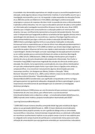 A sociedade criou demasiadas expectativas em relação ao que as neurociênciaspodemtrazer à
educação, sendo algumas dessas crenças totalmente irrealistas. É umarmadilha assumir que a
investigação neurocientífica, por si só, irá responder a todas asquestões da educação (Fischer
et al, 2007).De acordo com Blakmore e Frith (2003) a abordagem unidireccional pode
serperigosa e a procura de respostas não deve incidir na questão de como a ciência docérebro
é aplicada à prática educativa, mas sim o que os educadores precisam de saber,e como podem
ser informados pela investigação neurocientífica.Há pouco mais de dez anos, Bruer (1997)
salientou que a relação entre asneurociências e a educação poderia ser retoricamente
atraente, mas que, cientificamente,representaria uma ponte demasiado distante. Para este
autor é indispensável que hajagrande prudência na tentativa de fazer ligações directas entre a
aprendizagem de sala deaula e as neurociências, e aponta a Psicologia Cognitiva como um
potencialintermediário para ligar a ciência do cérebro à educação (Purdy& Morrison,
2009).Embora a psicologia cognitiva tenha as suas próprias implicações na educação,
éconsensual entre os especialistas que se trata da ciência mais adequada paradesempenhar o
papel de mediador. Blakemore e Frith (2009) acreditam que através dapsicologia cognitiva as
neurociências podem influenciar de forma mais rápida e cabal osestudos no âmbito do ensino
e aprendizagem. Devido à formação curricular ospsicólogos da educação parecem encontrar-
se em melhor posição para se sentiremconfortáveis em ambos os domínios (Berninger&
Corina, 1998; Schunk, 1998;Stanovich, 1998).Um diálogo interdisciplinar para impedir o
domínio de uma ou de outra disciplinatem sido amplamente referenciado. Para Fischer e
Immordino-Yang (2008) é expressivaa magnitude dos estudos da ciência do cérebro para a
educação. No entanto, torna-sepremente a construção de uma nova ciência interdisciplinar
em que cada umdesempenhe papéis fortes e que sejam claras as ligações entre ambos os
camposcientíficos. Já se encontram inclusivamente algumas denominações para este
novocampo científico. Uns designam por Mente, Cérebro e Educação “ Mind,
Brainand Education” (Fischer et al., 2007), outros referem a nova era da ciência e educação
comoa Neurociência Educativa “ EducationalNeuroscience”
(Goswami&Szűcs2007).Considerando o seu significado e enquadrando o termo na língua
portuguesa,parece-nos igualmente adequada a designação de Neuro-aprendizagem, já que é
nosprocessos (neuro)funcionais de aprendizagem que se sustentam as investigações
destenovo paradigma.
O modelo de Koizumi (1999) provou ser uma ferramenta útil para esclarecer ospressupostos
fundamentais de uma nova ciência, pois reflecte tanto a sua estruturainicial
(interdisciplinaridade) como o objectivo a atingir – a transdisciplinaridade (dellaChiesa et al.,
2009).Inspirado neste modelo o projecto transdisciplinar desenvolvido pela OCDE“
Learning SciencesandBrainResearch
” (1999-2007) trouxe inúmeros desafios,começando desde logo pela resistência de alguns
países na sua aprovação (dellaChiesaet al., 2009). O maior obstáculo encontrado pelos
responsáveis deste projecto prendeu-se com a gestão do diálogo entre as comunidades
neurocientíficas e educativas. Estecontratempo inesperado deveu-se sobretudo à dificuldade
em reconhecer oconhecimento implícito no seu próprio campo e torná-lo mais explícito para
os colegasde outro campo.O ponto de partida para a compreensão mútua passa assim pela
utilização de umvocabulário que seja igualmente entendido por neurocientistas e educadores.
 