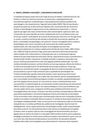 4. “MENTE, CÉREBRO E EDUCAÇÃO”. O MOVIMENTO PORTUGUÊS.
A realidade portuguesa ainda está muito longe do que já se debate a nívelinternacional. No
entanto, é visível um interesse crescente e os alertas para o papelsignificativo das
neurociências cognitivas na identificação e intervenção precoce devários problemas de
aprendizagem e do comportamento. Segundo Castro Caldas (2007),“Não há hoje dúvida a
propósito do papel que as Neurociências Cognitivas têm nacompreensão dos fenómenos
mentais. A aprendizagem é seguramente um dos capítulosmais importantes. (…) Parece
urgente que alguns dos novos conhecimentos sobre esteemergente capítulo do saber seja
incorporado nas nossas decisões de ensino. Cadaaprendiz tem as suas idiossincrasias, que
temos que analisar” (p.42).Apesar do aumento da atenção para este tema, em Portugal ainda
se assiste a umlento crescimento dos estudos no âmbito das neurociências cognitivas, em
geral, e naavaliação neuropsicológica, em particular. A pouca investigação teórica, empírica
emetodológica, bem como a inexistência de instrumentos de medida específicos
epadronizados, têm sido as grandes limitações na investigação nacional neste
domínio,principalmente em crianças e adolescentes (Simões & Castro-Caldas, 2003; Simões
etal., 2003).Ao longo do presente artigo, procurámos apresentar diferentes perspectivas
sobrea relação entre a Neurociência e a Educação para que se compreendam algumas
dasbarreiras que ainda distanciam estas duas ciências, especialmente as que se prendemcom a
desinformação científica. Separámos a realidade da ficção e analisámos asquestões mais
actuais, sendo que possivelmente muitas interrogações poderão aindaemergir. Com esta
revisão pretendemos provocar a primeira brecha no muro que separaas ciências do cérebro e
as ciências da educação.A partir da identificação dos principais problemas, há que agir
rapidamente nosentido de impedir a propagação de ideias ou materiais baseados no cérebro
poucocientíficos e que em nada contribuem para a qualidade de aprendizagem das
crianças.Considerando a grande carência de estudos a nível nacional que entrecruzem
osmecanismos da aprendizagem com a óptica das neurociências, parece-nospreponderante
que a comunidade neurocientífica portuguesa considere as questões aquiapresentadas para
que invés tigações futuras possam ser mais profícuas, tanto no âmbitoeducativo como
neurocientífico. A implementação de um movimento científico àsemelhança do internacional
‘Mente, Cérebro e Educação’ parece-nos imprescindívelpara o nosso país.Acreditamos que
uma das acções fulcrais para o progresso científico passa pelodesenvolvimento de mais
investigação dentro das escolas, sendo que esta deve sersempre acompanhada por diferentes
especialistas qualificados e intimamente ligadosaos Centros de Estudos das Universidades.
Torna-se prioritário reunir esforços para umamaioracção conjunta entre Instituições Escolares
(públicas e privadas) e Instituições deEnsino Superior no sentido de desenvolver projectos de
investigação-acçãodequalidade. Talvez um dos pontos mais importantes esteja no intercâmbio
deexperiências e na análise partilhada dos problemas de investigação. Quanto maior for
odiálogodirecto, menor espaço haverá para interpretações erradas, sendo maisesclarecedor
para todas as partes. Os neurocientistas devem estar atentos ao despoletarde concepções
erróneas e deve-se apostar cada vez mais na divulgação de literaturacientífica que faça a
ligação entre as ciências do cérebro e a educação.É determinante clarificar que os programas
pedagógicos baseados no cérebro queos professores podem, eventualmente, querer usar nas
suas aulas não virão directamenteda pesquisa neurocientífica. Os educadores deverão
trabalhar lado a lado cominvestigadores para desenvolverem e testarem várias hipóteses
 