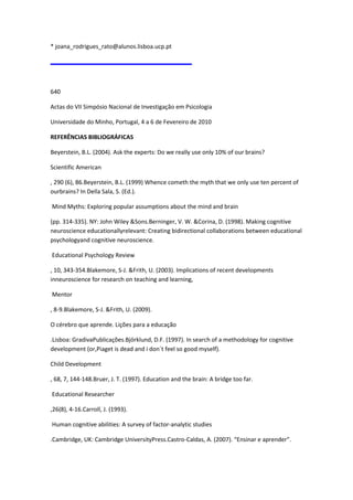 * joana_rodrigues_rato@alunos.lisboa.ucp.pt
640
Actas do VII Simpósio Nacional de Investigação em Psicologia
Universidade do Minho, Portugal, 4 a 6 de Fevereiro de 2010
REFERÊNCIAS BIBLIOGRÁFICAS
Beyerstein, B.L. (2004). Ask the experts: Do we really use only 10% of our brains?
Scientific American
, 290 (6), 86.Beyerstein, B.L. (1999) Whence cometh the myth that we only use ten percent of
ourbrains? In Della Sala, S. (Ed.).
Mind Myths: Exploring popular assumptions about the mind and brain
(pp. 314-335). NY: John Wiley &Sons.Berninger, V. W. &Corina, D. (1998). Making cognitive
neuroscience educationallyrelevant: Creating bidirectional collaborations between educational
psychologyand cognitive neuroscience.
Educational Psychology Review
, 10, 343-354.Blakemore, S-J. &Frith, U. (2003). Implications of recent developments
inneuroscience for research on teaching and learning,
Mentor
, 8-9.Blakemore, S-J. &Frith, U. (2009).
O cérebro que aprende. Lições para a educação
.Lisboa: GradivaPublicações.Björklund, D.F. (1997). In search of a methodology for cognitive
development (or,Piaget is dead and i don´t feel so good myself).
Child Development
, 68, 7, 144-148.Bruer, J. T. (1997). Education and the brain: A bridge too far.
Educational Researcher
,26(8), 4-16.Carroll, J. (1993).
Human cognitive abilities: A survey of factor-analytic studies
.Cambridge, UK: Cambridge UniversityPress.Castro-Caldas, A. (2007). “Ensinar e aprender”.
 