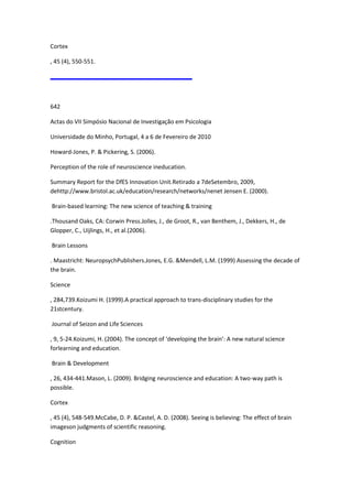 Cortex
, 45 (4), 550-551.
642
Actas do VII Simpósio Nacional de Investigação em Psicologia
Universidade do Minho, Portugal, 4 a 6 de Fevereiro de 2010
Howard-Jones, P. & Pickering, S. (2006).
Perception of the role of neuroscience ineducation.
Summary Report for the DfES Innovation Unit.Retirado a 7deSetembro, 2009,
dehttp://www.bristol.ac.uk/education/research/networks/nenet Jensen E. (2000).
Brain-based learning: The new science of teaching & training
.Thousand Oaks, CA: Corwin Press.Jolles, J., de Groot, R., van Benthem, J., Dekkers, H., de
Glopper, C., Uijlings, H., et al.(2006).
Brain Lessons
. Maastricht: NeuropsychPublishers.Jones, E.G. &Mendell, L.M. (1999) Assessing the decade of
the brain.
Science
, 284,739.Koizumi H. (1999).A practical approach to trans-disciplinary studies for the
21stcentury.
Journal of Seizon and Life Sciences
, 9, 5-24.Koizumi, H. (2004). The concept of ‘developing the brain’: A new natural science
forlearning and education.
Brain & Development
, 26, 434-441.Mason, L. (2009). Bridging neuroscience and education: A two-way path is
possible.
Cortex
, 45 (4), 548-549.McCabe, D. P. &Castel, A. D. (2008). Seeing is believing: The effect of brain
imageson judgments of scientific reasoning.
Cognition
 