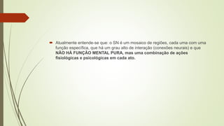  Atualmente entende-se que: o SN é um mosaico de regiões, cada uma com uma
função específica, que há um grau alto de interação (conexões neurais) e que
NÃO HÁ FUNÇÃO MENTAL PURA, mas uma combinação de ações
fisiológicas e psicológicas em cada ato.
 