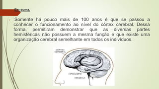 Em suma,
• Somente há pouco mais de 100 anos é que se passou a
conhecer o funcionamento ao nível do córtex cerebral. Dessa
forma, permitiram demonstrar que as diversas partes
hemisféricas não possuem a mesma função e que existe uma
organização cerebral semelhante em todos os indivíduos.
 