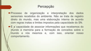 Percepção
Processo de organização e interpretação dos dados
sensoriais recebidos do ambiente. Não se trata de registro
direto do mundo, mas uma elaboração interna de acordo
com regras inatas e limites impostos pela capacidade do SN.
É a capacidade de associar informações que recebemos do
mundo à memória para a formação de conceitos sobre o
mundo e nós mesmos e, com isso, orientar nosso
comportamento.
 