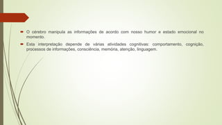  O cérebro manipula as informações de acordo com nosso humor e estado emocional no
momento.
 Esta interpretação depende de várias atividades cognitivas: comportamento, cognição,
processos de informações, consciência, memória, atenção, linguagem.
 