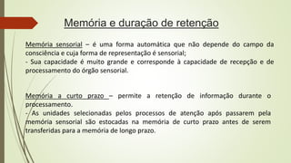 Memória e duração de retenção
Memória sensorial – é uma forma automática que não depende do campo da
consciência e cuja forma de representação é sensorial;
- Sua capacidade é muito grande e corresponde à capacidade de recepção e de
processamento do órgão sensorial.
Memória a curto prazo – permite a retenção de informação durante o
processamento.
- As unidades selecionadas pelos processos de atenção após passarem pela
memória sensorial são estocadas na memória de curto prazo antes de serem
transferidas para a memória de longo prazo.
 